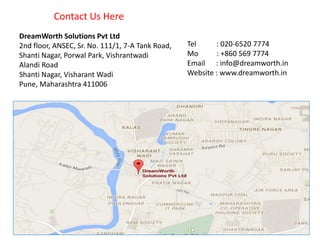 Tel : 020-6520 7774
Mo : +860 569 7774
Email : info@dreamworth.in
Website : www.dreamworth.in
DreamWorth Solutions Pvt Ltd
2nd floor, ANSEC, Sr. No. 111/1, 7-A Tank Road,
Shanti Nagar, Porwal Park, Vishrantwadi
Alandi Road
Shanti Nagar, Visharant Wadi
Pune, Maharashtra 411006
Contact Us Here
 