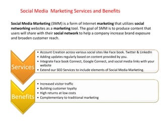 Social Media Marketing Services and Benefits
Services
• Account Creation across various social sites like Face book. Twitter & LinkedIn
• Adding updates regularly based on content provided by you.
• Integrate Face book Connect, Google Connect, and social media links with your
website
• Extend our SEO Services to include elements of Social Media Marketing.
Benefits
• Increased visitor traffic
• Building customer loyalty
• High returns at low costs
• Complementary to traditional marketing
Social Media Marketing (SMM) is a form of Internet marketing that utilizes social
networking websites as a marketing tool. The goal of SMM is to produce content that
users will share with their social network to help a company increase brand exposure
and broaden customer reach.
 