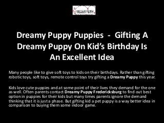 Dreamy Puppy Puppies - Gifting A
Dreamy Puppy On Kid’s Birthday Is
An Excellent Idea
Many people like to give soft toys to kids on their birthdays. Rather than gifting
robotic toys, soft toys, remote control toys try gifting a Dreamy Puppy this year.
Kids love cute puppies and at some point of their lives they demand for the one
as well. Often parents contact Dreamy Puppy Fredericksburg to find out best
option in puppies for their kids but many times parents ignore the demand
thinking that it is just a phase. But gifting kid a pet puppy is a way better idea in
comparison to buying them some indoor game.
 