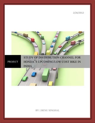 2/26/2012




          STUDY OF DISTRIBUTION CHANNEL FOR
PROJECT   HONDA‟S UPCOMING LOW COST BIKE IN
          INDIA




                BY | BENU SINGHAL
 
