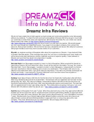 Dreamz Infra Reviews
We do not have ample time to fight against our bad reviews and comments posted by some fake people
without any evidence. To share the truth and real functionalities of Dreamz GK Infra, we got in touch with
our customers to share their views and experiences with Dreamz Infra India Pvt. Ltd. in their own words.
Please watch their videos at http://www.youtube.com/user/infradreamz,
http://www.slideshare.net/dreamz-infra and let us know if you still have any queries. We would request
you not to go through any insignificant posts, if you eager to know about company, then contact that
person to share proper evidence. We are here to face any complaints and issues. We will proof ourselves
with proper evidence and many more success stories of our customers.
Bharath, an engineer working in Bangalore talks about his experience on Dreamz. I have booked 2 flats
in Dreamz Samhita project. Their response was good. As I am from a civil background I have made sure
all the documents were satisfactory and the materials used are of superior quality. I have believed in
Dreamz and sure that they would not compromise in quality.
http://www.youtube.com/watch?v=9ev9v9CipAc
Ravindar Nath from Davanagere wanted to invest in a flat in Bangalore. When enquired his friends he
heard about Dreamz GK and visited their office. He got all the relevant information. He says “My name is
Ravindar Nath. I live in Davanagere. I wanted to invest in a flat in Bangalore. I enquired with my friends
and even searched on internet. Nothing came close to my satisfaction. Then Dreamz GK came to my
attention and visited their office. I got all the relevant information. They were very friendly and treated me
as their own family. I have booked in "Dreamz SANGAM" and it has been stress free experience. ” -
http://www.youtube.com/watch?v=WjEFT_4YFyw
Kuldeep heard about Dreamz GK Infra for the first time from his friend who had booked a flat with them.
After long interesting discussions he trusted them. The land was still not registered and he knew he was
taking a big risk. Says, "My name is Kuldeep. I heard about Dreamz GK Infra for the first time from my
friend who had booked a flat with them. After long interesting discussions we trusted them. The land was
still not registered and I knew I was taking a big risk. The constructions are going in full pace. I am sure
Dreamz GK Infra delivers what they assure you." http://www.youtube.com/watch?v=UtxXx1edAS4
Sunitha stays in Bangalore from past 7 years. When they planned to buy a flat, they approached different
builders and at the same time saw an ad about Dreamz and were still thinking whether to approach them
or not as they were still a new company. She puts it across about Dreamz as “I am in Bangalore from past
7 years. We planned to buy a flat and approached different builders and at the same time saw an ad
about Dreamz and we still were thinking whether to approach them or not as they were still a new
company. They have delivered as per our requirements. We are happy with Dreamz.”
http://www.youtube.com/watch?v=Ve3rrILiEp0
 