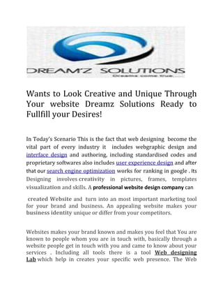 Wants to Look Creative and Unique Through
Your website Dreamz Solutions Ready to
Fullfill your Desires!
In Today’s Scenario This is the fact that web designing become the
vital part of every industry it includes webgraphic design and
interface design and authoring, including standardised codes and
proprietary softwares also includes user experience design and after
that our search engine optimization works for ranking in google . Its
Designing involves creativity in pictures, frames, templates
visualization and skills. A professional website design company can
created Website and turn into an most important marketing tool
for your brand and business. An appealing website makes your
business identity unique or differ from your competitors.
Websites makes your brand known and makes you feel that You are
known to people whom you are in touch with, basically through a
website people get in touch with you and came to know about your
services . Including all tools there is a tool Web designing
Lab which help in creates your specific web presence. The Web
 