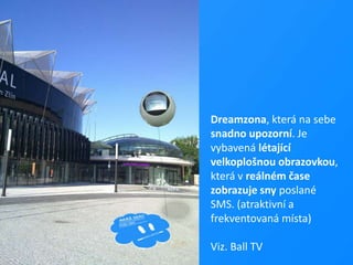 Dreamzona, která na sebe snadno upozorní. Je vybavená létající velkoplošnou obrazovkou, která v reálném čase zobrazuje sny poslané SMS. (atraktivní a	 frekventovaná místa)Viz. Ball TV