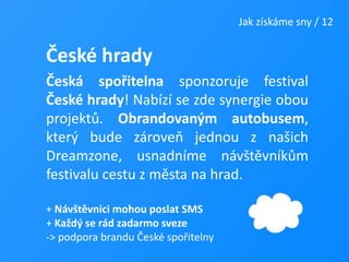Jak získáme sny / 12České hradyČeská spořitelna sponzoruje festival České hrady! Nabízí se zde synergie obou projektů. Obrandovaným autobusem, který bude zároveň jednou z našich Dreamzone, usnadníme návštěvníkům festivalu cestu z města na hrad.+ Návštěvnici mohou poslat SMS+ Každý se rád zadarmo sveze -> podpora brandu České spořitelny