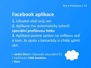 Sny a motivace / 14Facebook aplikace1. Uživatel vloží svůj sen 2. Aplikace mu automaticky vytvoří speciální profilovou fotku3. Aplikace postne zprávu na snílkovu zeď o tom, že spolu s kamarády si chtějí splnit sen.+ virální šíření = hlasování sekundární CS+ rozšiřování CRM databáze+ buzz
