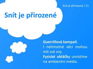 Snít je přirozené / 21Snít je přirozenéGuerrillová kampaň. I nehmotné věci mohou mít své sny. Fyzické obláčky umístíme na ambientní média.