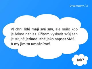 Dreamzóny / 3Všichni lidé mají své sny, ale málo kdo je řekne nahlas. Přitom vyslovit svůj sen je stejně jednoduché jako napsat SMS. A my jim to umožníme!Jak?