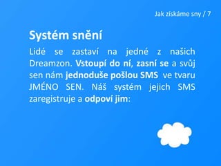 Jak získáme sny / 7Systém sněníLidé se zastaví na jedné z našich Dreamzon. Vstoupí do ní, zasní se a svůj sen nám jednoduše pošlou SMS  ve tvaru JMÉNO SEN. Náš systém jejich SMS zaregistruje a odpoví jim: