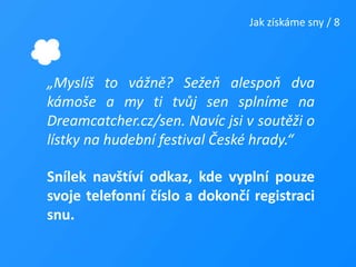 Jak získáme sny / 8„Myslíš to vážně? Sežeň alespoň dva kámoše a my ti tvůj sen splníme na Dreamcatcher.cz/sen. Navíc jsi v soutěži o lístky na hudební festival České hrady.“Snílek navštíví odkaz, kde vyplní pouze svoje telefonní číslo a dokončí registraci snu.