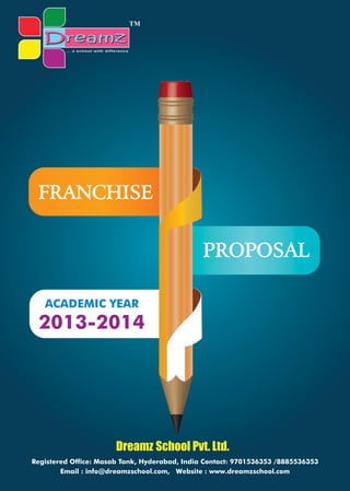 2013-2014
ACADEMIC YEAR
PROPOSAL
FRANCHISE
... a school with difference
Dreamz School Pvt. Ltd.
Registered Office: Masab Tank, Hyderabad, India Contact: 9701536353 /8885536353
Email : info@dreamzschool.com, Website : www.dreamzschool.com
TM
 