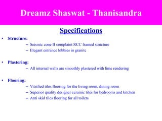 Specifications
• Structure:
– Seismic zone II complaint RCC framed structure
– Elegant entrance lobbies in granite
• Plastering:
– All internal walls are smoothly plastered with lime rendering
• Flooring:
– Vitrified tiles flooring for the living room, dining room
– Superior quality designer ceramic tiles for bedrooms and kitchen
– Anti skid tiles flooring for all toilets
Dreamz Shaswat - Thanisandra
 