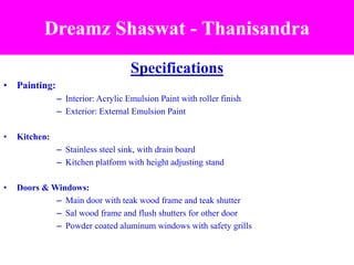 Specifications
• Painting:
– Interior: Acrylic Emulsion Paint with roller finish
– Exterior: External Emulsion Paint
• Kitchen:
– Stainless steel sink, with drain board
– Kitchen platform with height adjusting stand
• Doors & Windows:
– Main door with teak wood frame and teak shutter
– Sal wood frame and flush shutters for other door
– Powder coated aluminum windows with safety grills
Dreamz Shaswat - Thanisandra
 