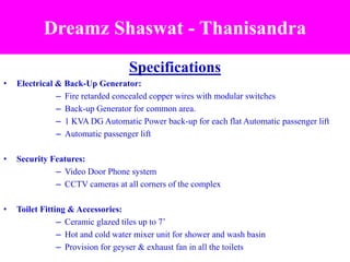 Specifications
• Electrical & Back-Up Generator:
– Fire retarded concealed copper wires with modular switches
– Back-up Generator for common area.
– 1 KVA DG Automatic Power back-up for each flat Automatic passenger lift
– Automatic passenger lift
• Security Features:
– Video Door Phone system
– CCTV cameras at all corners of the complex
• Toilet Fitting & Accessories:
– Ceramic glazed tiles up to 7’
– Hot and cold water mixer unit for shower and wash basin
– Provision for geyser & exhaust fan in all the toilets
Dreamz Shaswat - Thanisandra
 
