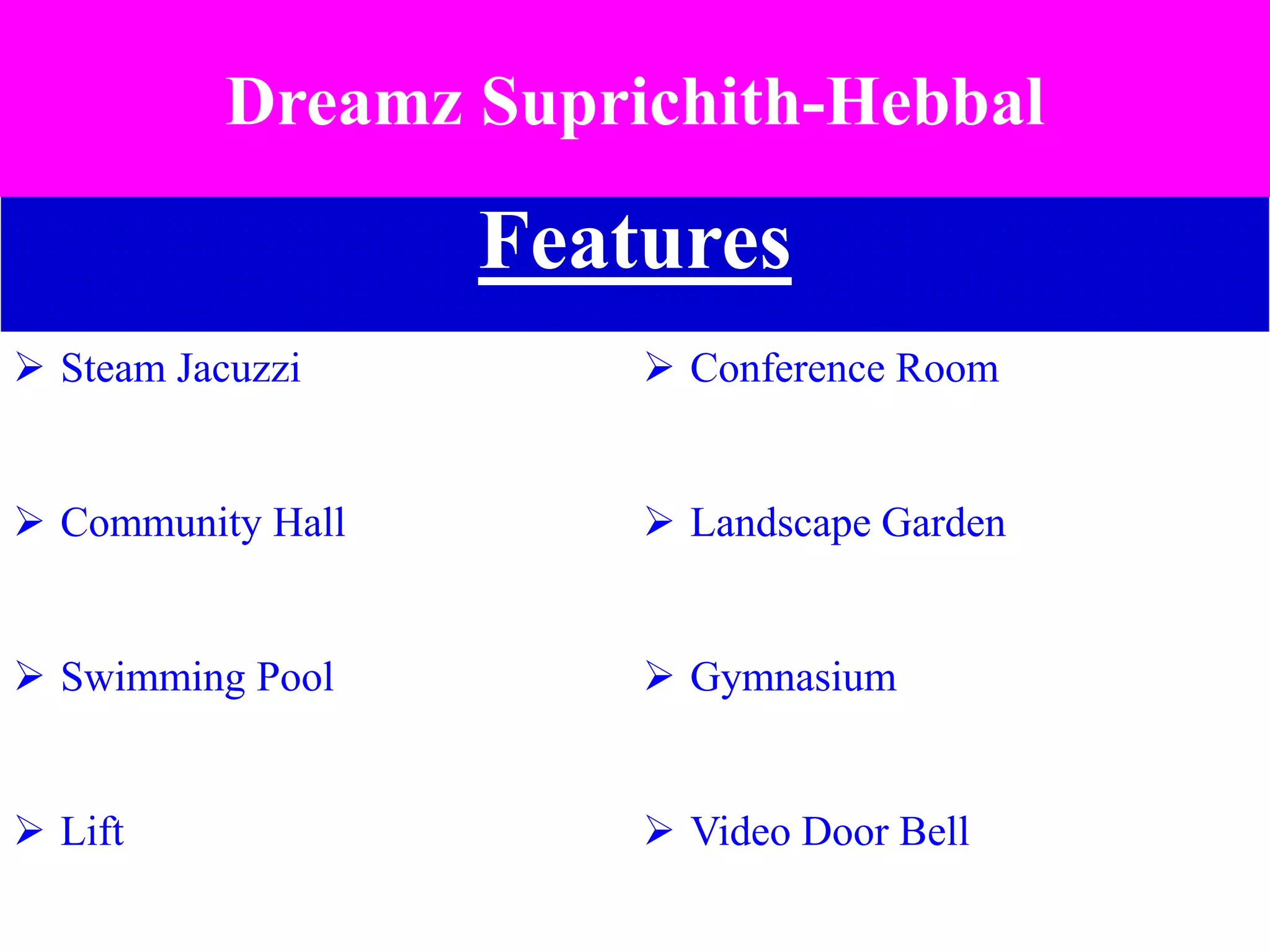 Features
 Steam Jacuzzi  Conference Room
 Community Hall  Landscape Garden
 Swimming Pool  Gymnasium
 Lift  Video Door Bell
Dreamz Suprichith-Hebbal
 