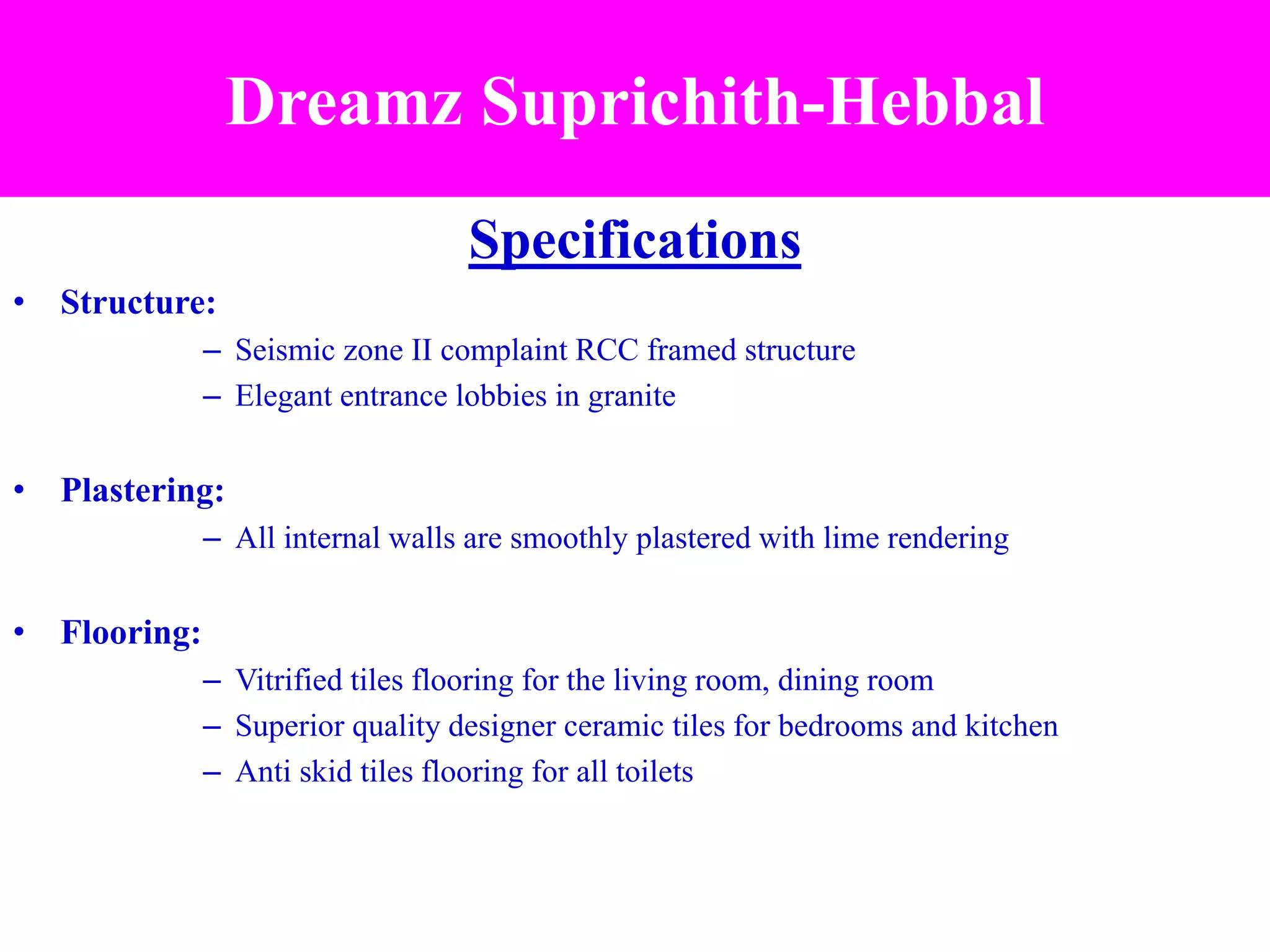 Specifications
• Structure:
– Seismic zone II complaint RCC framed structure
– Elegant entrance lobbies in granite
• Plastering:
– All internal walls are smoothly plastered with lime rendering
• Flooring:
– Vitrified tiles flooring for the living room, dining room
– Superior quality designer ceramic tiles for bedrooms and kitchen
– Anti skid tiles flooring for all toilets
Dreamz Suprichith-Hebbal
 