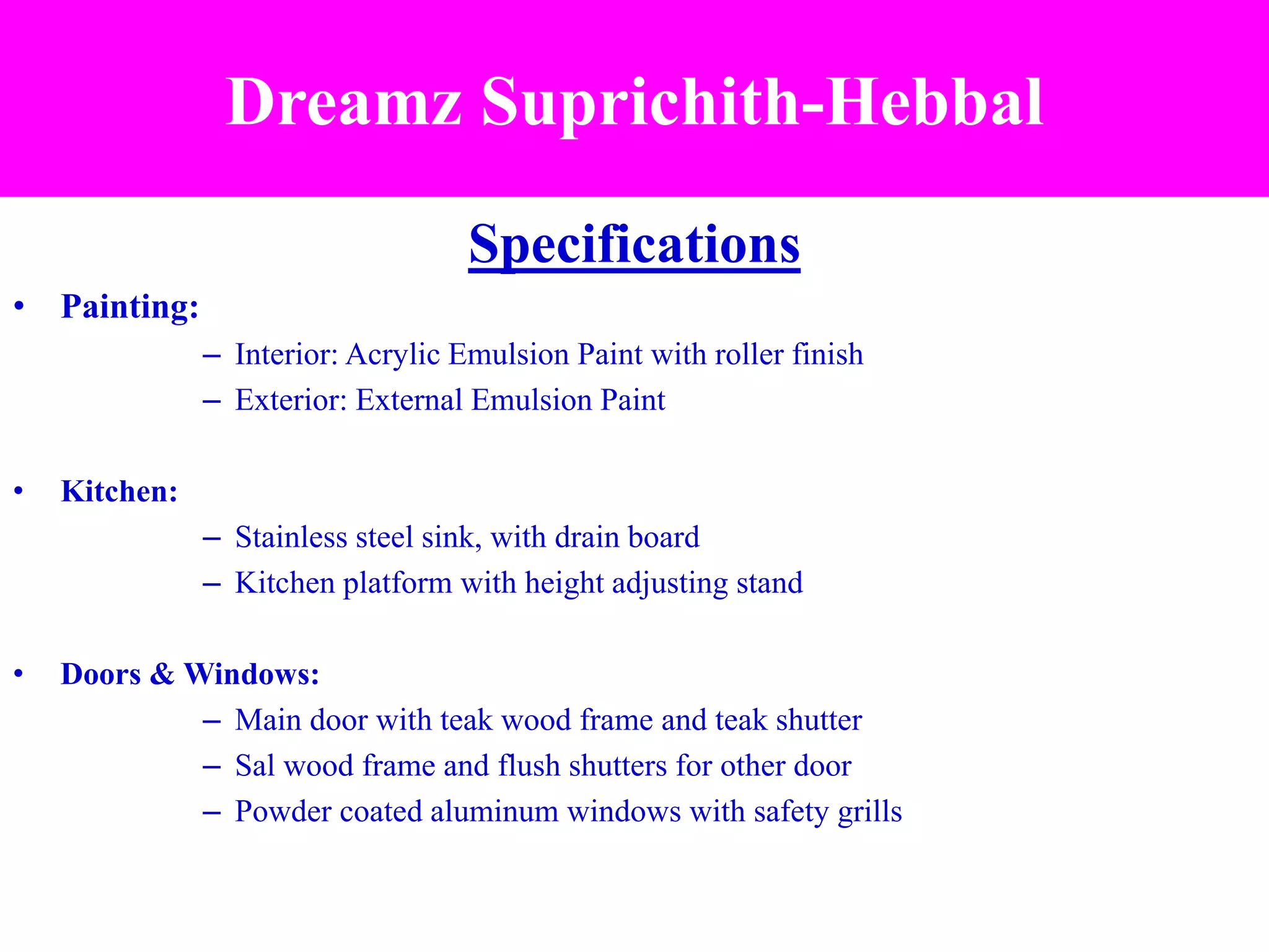 Specifications
• Painting:
– Interior: Acrylic Emulsion Paint with roller finish
– Exterior: External Emulsion Paint
• Kitchen:
– Stainless steel sink, with drain board
– Kitchen platform with height adjusting stand
• Doors & Windows:
– Main door with teak wood frame and teak shutter
– Sal wood frame and flush shutters for other door
– Powder coated aluminum windows with safety grills
Dreamz Suprichith-Hebbal
 