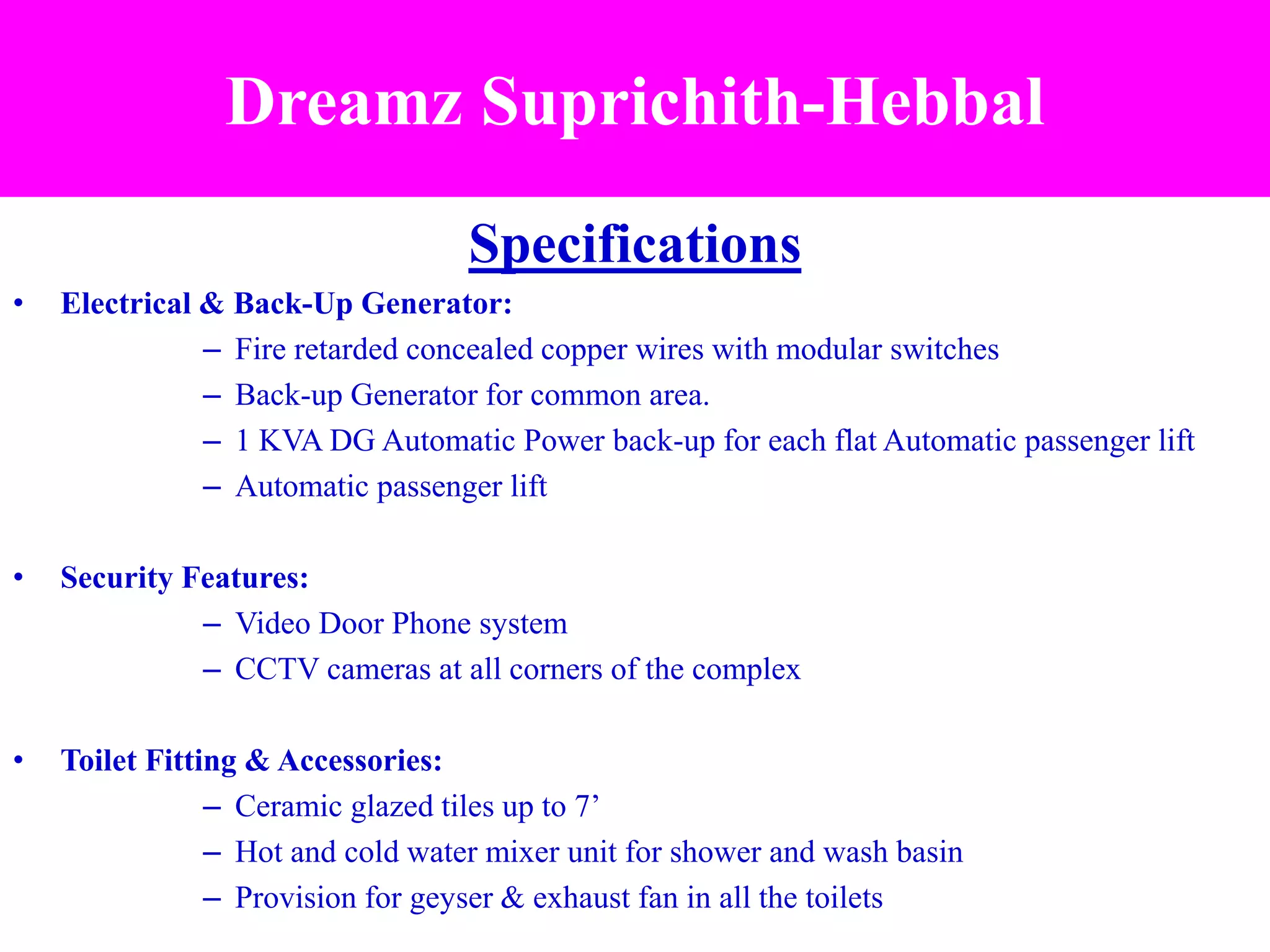 Specifications
• Electrical & Back-Up Generator:
– Fire retarded concealed copper wires with modular switches
– Back-up Generator for common area.
– 1 KVA DG Automatic Power back-up for each flat Automatic passenger lift
– Automatic passenger lift
• Security Features:
– Video Door Phone system
– CCTV cameras at all corners of the complex
• Toilet Fitting & Accessories:
– Ceramic glazed tiles up to 7’
– Hot and cold water mixer unit for shower and wash basin
– Provision for geyser & exhaust fan in all the toilets
Dreamz Suprichith-Hebbal
 