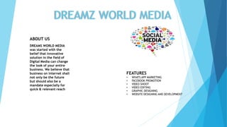 DREAMZ WORLD MEDIA
ABOUT US
DREAMS WORLD MEDIA
was started with the
belief that innovative
solution in the field of
Digital Media can change
the look of your entire
business. We believe that
business on internet shall
not only be the future
but should also be a
mandate especially for
quick & relevant reach
FEATURES
• WHATS APP MARKETING
• FACEBOOK PROMOTION
• VIDEO SHOOT
• VIDEO EDITING
• GRAPHIC DESIGNING
• WEBSITE DESIGNING AND DEVELOPMENT
 
