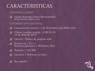 CaracteristicasDESARROLLADOR Adobe Systems (antes Macromedia)http://www.adobe.com INFORMACIÓN GENERALLanzamiento inicial | 1 de Noviembre del 2008 (info)Última versión estable | CS5 (11.0)12 de abril de 2010Género | Editor de páginas webEscrito en | C++ |Sistema operativo | Windows, MacTamaño | 345 MB Licencia | Software no libre En español