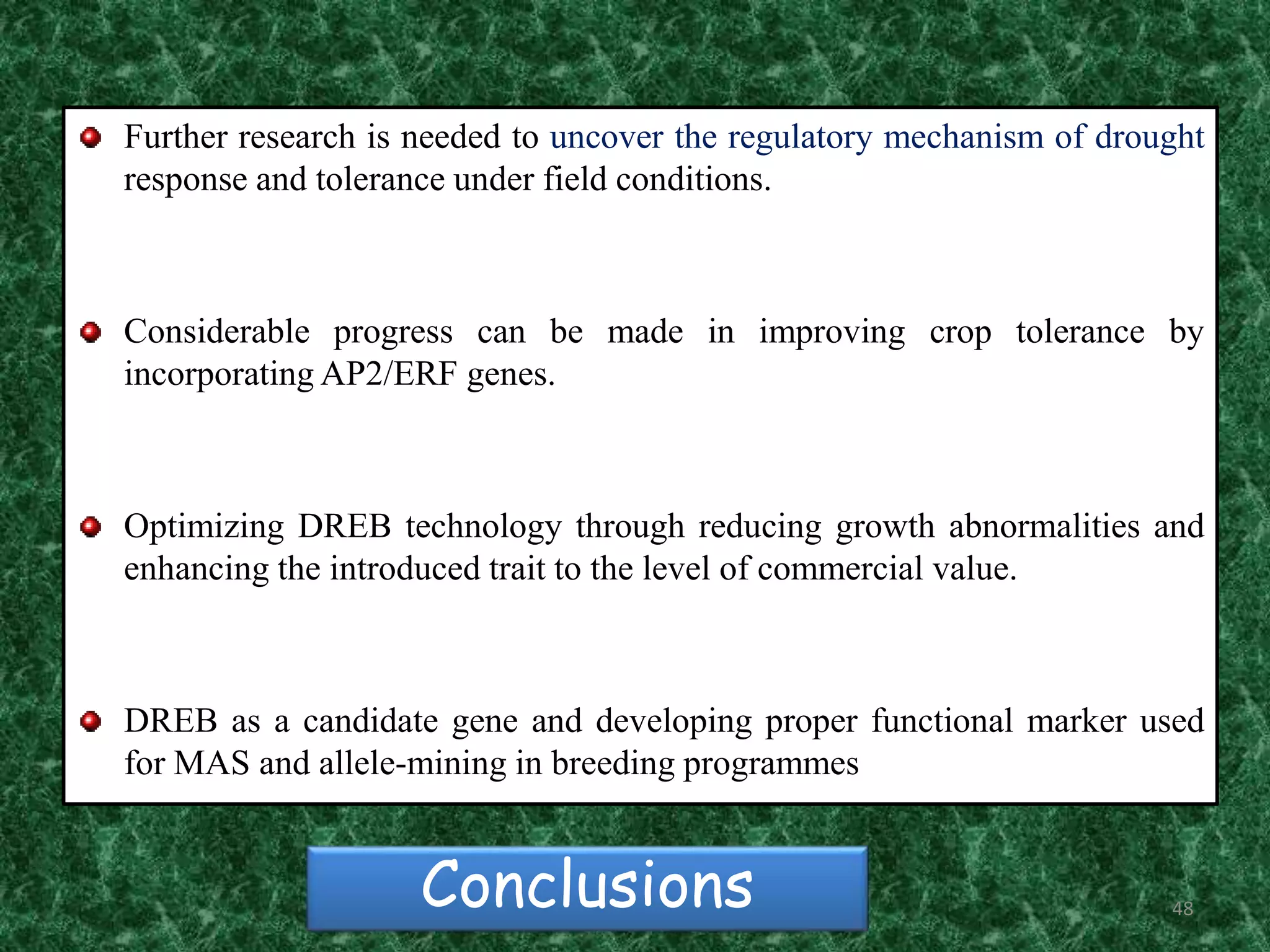 48Conclusions
Further research is needed to uncover the regulatory mechanism of drought
response and tolerance under field conditions.
Considerable progress can be made in improving crop tolerance by
incorporating AP2/ERF genes.
Optimizing DREB technology through reducing growth abnormalities and
enhancing the introduced trait to the level of commercial value.
DREB as a candidate gene and developing proper functional marker used
for MAS and allele-mining in breeding programmes
 