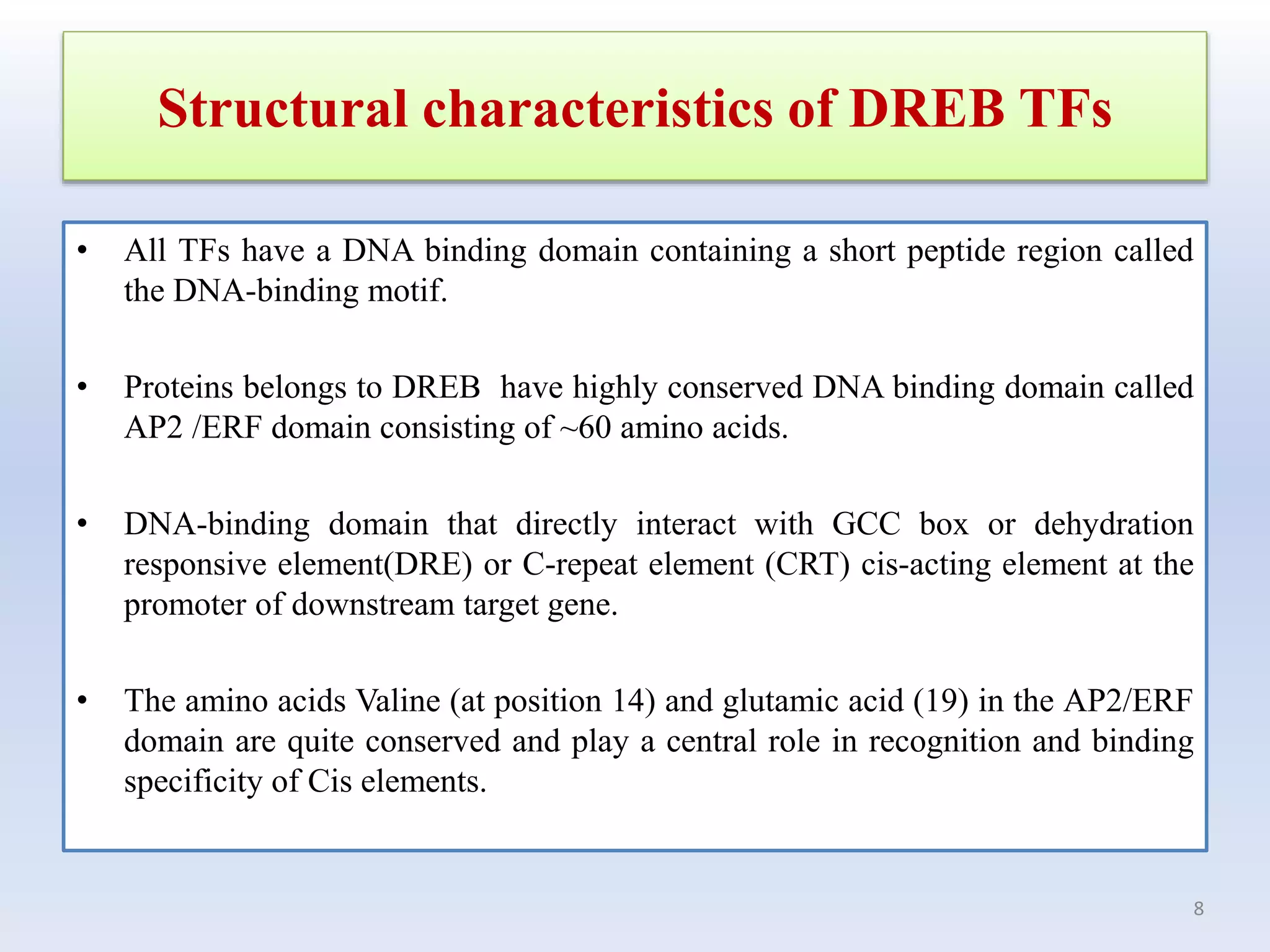 Structural characteristics of DREB TFs
• All TFs have a DNA binding domain containing a short peptide region called
the DNA-binding motif.
• Proteins belongs to DREB have highly conserved DNA binding domain called
AP2 /ERF domain consisting of ~60 amino acids.
• DNA-binding domain that directly interact with GCC box or dehydration
responsive element(DRE) or C-repeat element (CRT) cis-acting element at the
promoter of downstream target gene.
• The amino acids Valine (at position 14) and glutamic acid (19) in the AP2/ERF
domain are quite conserved and play a central role in recognition and binding
specificity of Cis elements.
8
 