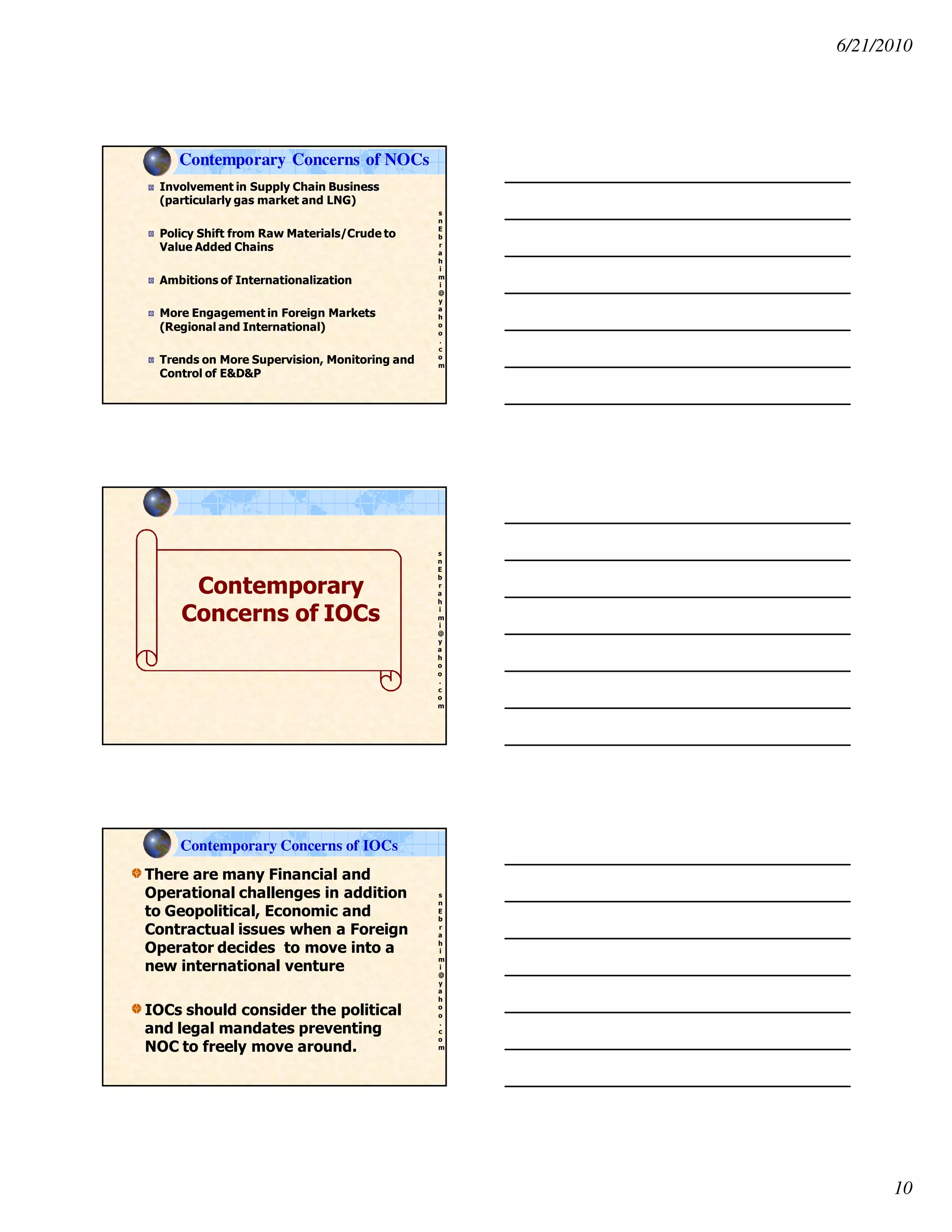 6/21/2010
10
s
n
E
b
r
a
h
i
m
i
@
y
a
h
o
o
.
c
o
m
Involvement in Supply Chain Business
(particularly gas market and LNG)
Policy Shift from Raw Materials/Crude to
Value Added Chains
Ambitions of Internationalization
More Engagement in Foreign Markets
(Regional and International)
Trends on More Supervision, Monitoring and
Control of E&D&P
Contemporary Concerns of NOCs
s
n
E
b
r
a
h
i
m
i
@
y
a
h
o
o
.
c
o
m
Contemporary
Concerns of IOCs
s
n
E
b
r
a
h
i
m
i
@
y
a
h
o
o
.
c
o
m
There are many Financial and
Operational challenges in addition
to Geopolitical, Economic and
Contractual issues when a Foreign
Operator decides to move into a
new international venture
IOCs should consider the political
and legal mandates preventing
NOC to freely move around.
Contemporary Concerns of IOCs
 