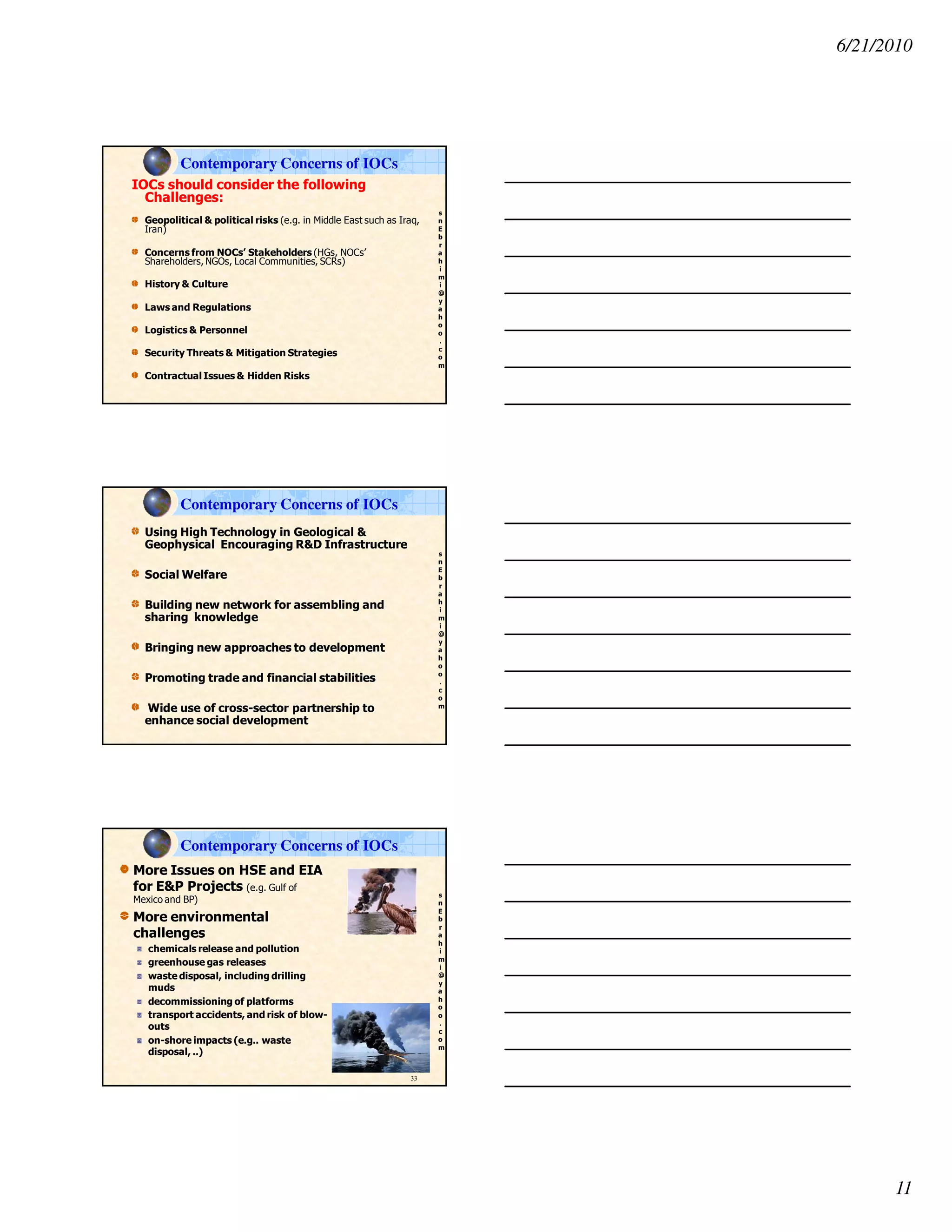 6/21/2010
11
s
n
E
b
r
a
h
i
m
i
@
y
a
h
o
o
.
c
o
m
IOCs should consider the following
Challenges:
Geopolitical & political risks (e.g. in Middle East such as Iraq,
Iran)
Concerns from NOCs’ Stakeholders (HGs, NOCs’
Shareholders, NGOs, Local Communities, SCRs)
History & Culture
Laws and Regulations
Logistics & Personnel
Security Threats & Mitigation Strategies
Contractual Issues & Hidden Risks
Contemporary Concerns of IOCs
s
n
E
b
r
a
h
i
m
i
@
y
a
h
o
o
.
c
o
m
Using High Technology in Geological &
Geophysical Encouraging R&D Infrastructure
Social Welfare
Building new network for assembling and
sharing knowledge
Bringing new approaches to development
Promoting trade and financial stabilities
Wide use of cross-sector partnership to
enhance social development
Contemporary Concerns of IOCs
s
n
E
b
r
a
h
i
m
i
@
y
a
h
o
o
.
c
o
m
More Issues on HSE and EIA
for E&P Projects (e.g. Gulf of
Mexico and BP)
More environmental
challenges
chemicals release and pollution
greenhouse gas releases
waste disposal, including drilling
muds
decommissioning of platforms
transport accidents, and risk of blow-
outs
on-shore impacts (e.g.. waste
disposal, ..)
33
Contemporary Concerns of IOCs
 