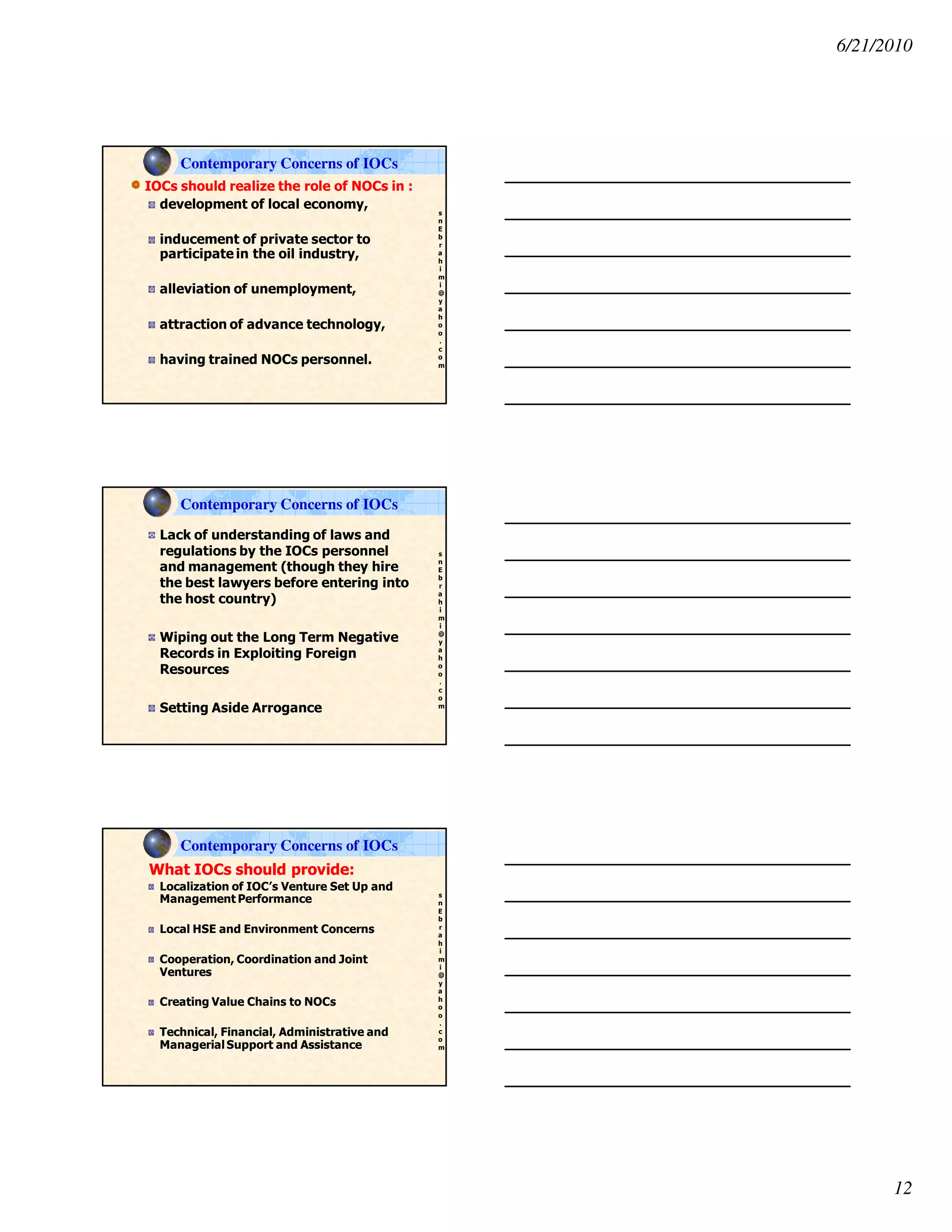 6/21/2010
12
s
n
E
b
r
a
h
i
m
i
@
y
a
h
o
o
.
c
o
m
IOCs should realize the role of NOCs in :
development of local economy,
inducement of private sector to
participate in the oil industry,
alleviation of unemployment,
attraction of advance technology,
having trained NOCs personnel.
Contemporary Concerns of IOCs
s
n
E
b
r
a
h
i
m
i
@
y
a
h
o
o
.
c
o
m
Lack of understanding of laws and
regulations by the IOCs personnel
and management (though they hire
the best lawyers before entering into
the host country)
Wiping out the Long Term Negative
Records in Exploiting Foreign
Resources
Setting Aside Arrogance
Contemporary Concerns of IOCs
s
n
E
b
r
a
h
i
m
i
@
y
a
h
o
o
.
c
o
m
What IOCs should provide:
Localization of IOC’s Venture Set Up and
Management Performance
Local HSE and Environment Concerns
Cooperation, Coordination and Joint
Ventures
Creating Value Chains to NOCs
Technical, Financial, Administrative and
ManagerialSupport and Assistance
Contemporary Concerns of IOCs
 