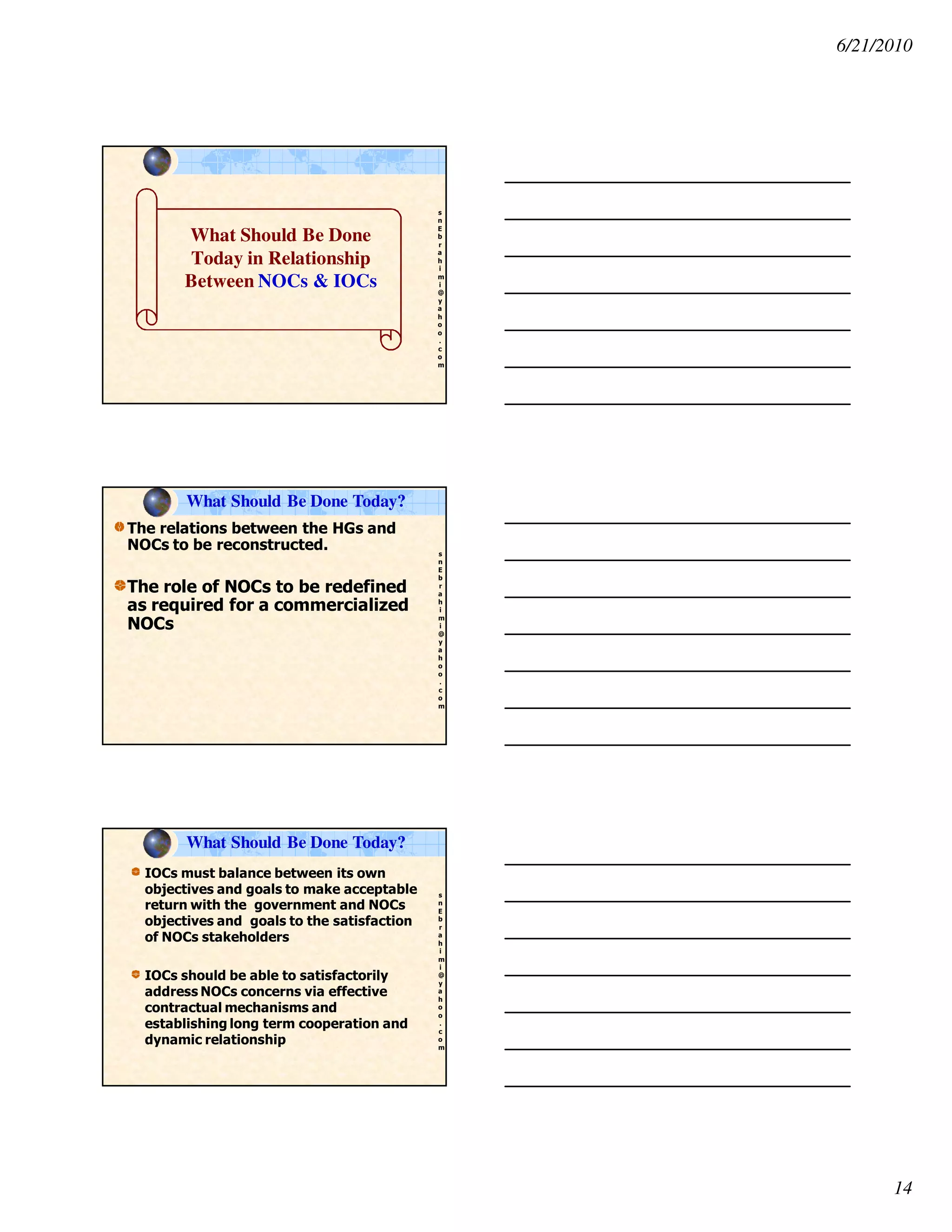 6/21/2010
14
s
n
E
b
r
a
h
i
m
i
@
y
a
h
o
o
.
c
o
m
What Should Be Done
Today in Relationship
Between NOCs & IOCs
s
n
E
b
r
a
h
i
m
i
@
y
a
h
o
o
.
c
o
m
The relations between the HGs and
NOCs to be reconstructed.
The role of NOCs to be redefined
as required for a commercialized
NOCs
What Should Be Done Today?
s
n
E
b
r
a
h
i
m
i
@
y
a
h
o
o
.
c
o
m
IOCs must balance between its own
objectives and goals to make acceptable
return with the government and NOCs
objectives and goals to the satisfaction
of NOCs stakeholders
IOCs should be able to satisfactorily
address NOCs concerns via effective
contractual mechanisms and
establishing long term cooperation and
dynamic relationship
What Should Be Done Today?
 