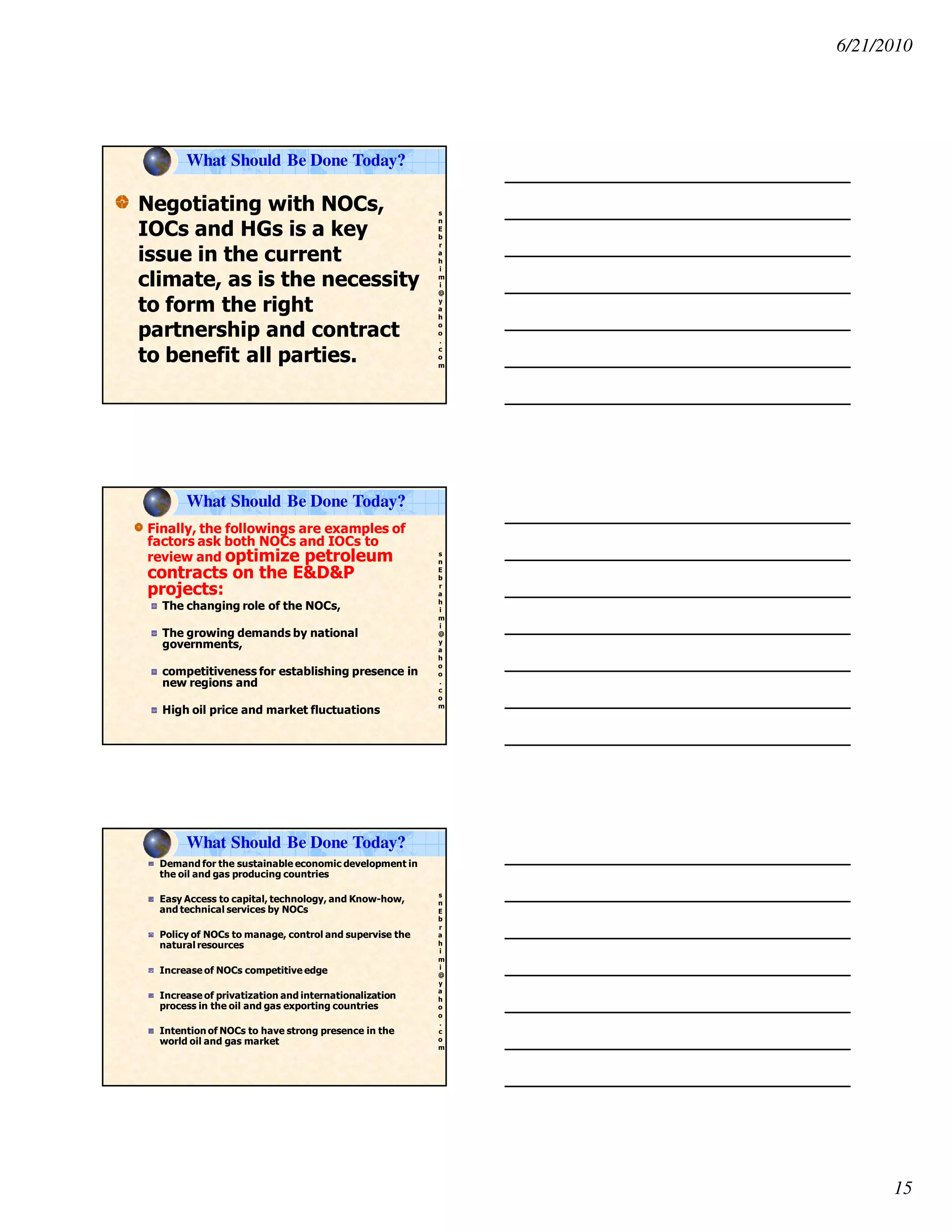 6/21/2010
15
s
n
E
b
r
a
h
i
m
i
@
y
a
h
o
o
.
c
o
m
Negotiating with NOCs,
IOCs and HGs is a key
issue in the current
climate, as is the necessity
to form the right
partnership and contract
to benefit all parties.
What Should Be Done Today?
s
n
E
b
r
a
h
i
m
i
@
y
a
h
o
o
.
c
o
m
Finally, the followings are examples of
factors ask both NOCs and IOCs to
review and optimize petroleum
contracts on the E&D&P
projects:
The changing role of the NOCs,
The growing demands by national
governments,
competitiveness for establishing presence in
new regions and
High oil price and market fluctuations
What Should Be Done Today?
s
n
E
b
r
a
h
i
m
i
@
y
a
h
o
o
.
c
o
m
Demand for the sustainable economic development in
the oil and gas producing countries
Easy Access to capital, technology, and Know-how,
and technical services by NOCs
Policy of NOCs to manage, control and supervise the
natural resources
Increase of NOCs competitive edge
Increase of privatization and internationalization
process in the oil and gas exporting countries
Intention of NOCs to have strong presence in the
world oil and gas market
What Should Be Done Today?
 