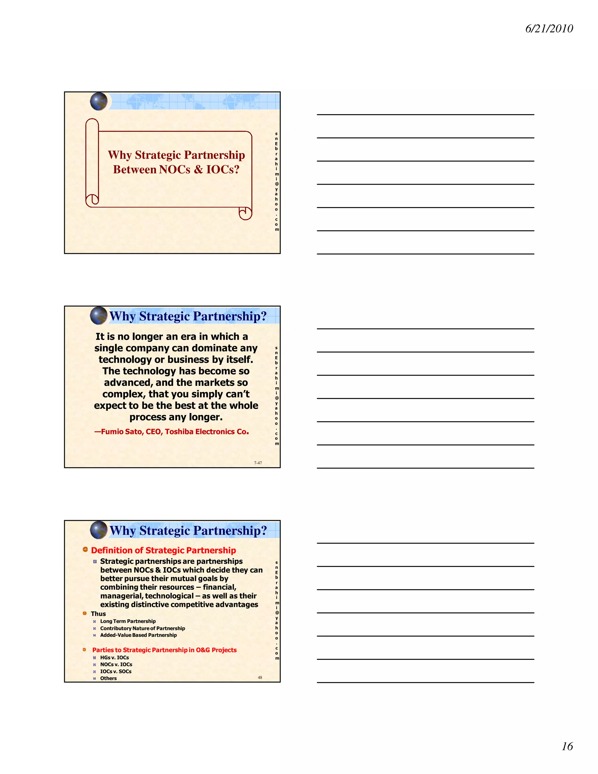 6/21/2010
16
s
n
E
b
r
a
h
i
m
i
@
y
a
h
o
o
.
c
o
m
Why Strategic Partnership
Between NOCs & IOCs?
s
n
E
b
r
a
h
i
m
i
@
y
a
h
o
o
.
c
o
m
7-47
Why Strategic Partnership?
It is no longer an era in which a
single company can dominate any
technology or business by itself.
The technology has become so
advanced, and the markets so
complex, that you simply can’t
expect to be the best at the whole
process any longer.
—Fumio Sato, CEO, Toshiba Electronics Co.
s
n
E
b
r
a
h
i
m
i
@
y
a
h
o
o
.
c
o
m
Definition of Strategic Partnership
Strategic partnerships are partnerships
between NOCs & IOCs which decide they can
better pursue their mutual goals by
combining their resources – financial,
managerial, technological – as well as their
existing distinctive competitive advantages
Thus
Long Term Partnership
Contributory Nature of Partnership
Added-Value Based Partnership
Parties to Strategic Partnership in O&G Projects
HGs v. IOCs
NOCs v. IOCs
IOCs v. SOCs
Others 48
Why Strategic Partnership?
 
