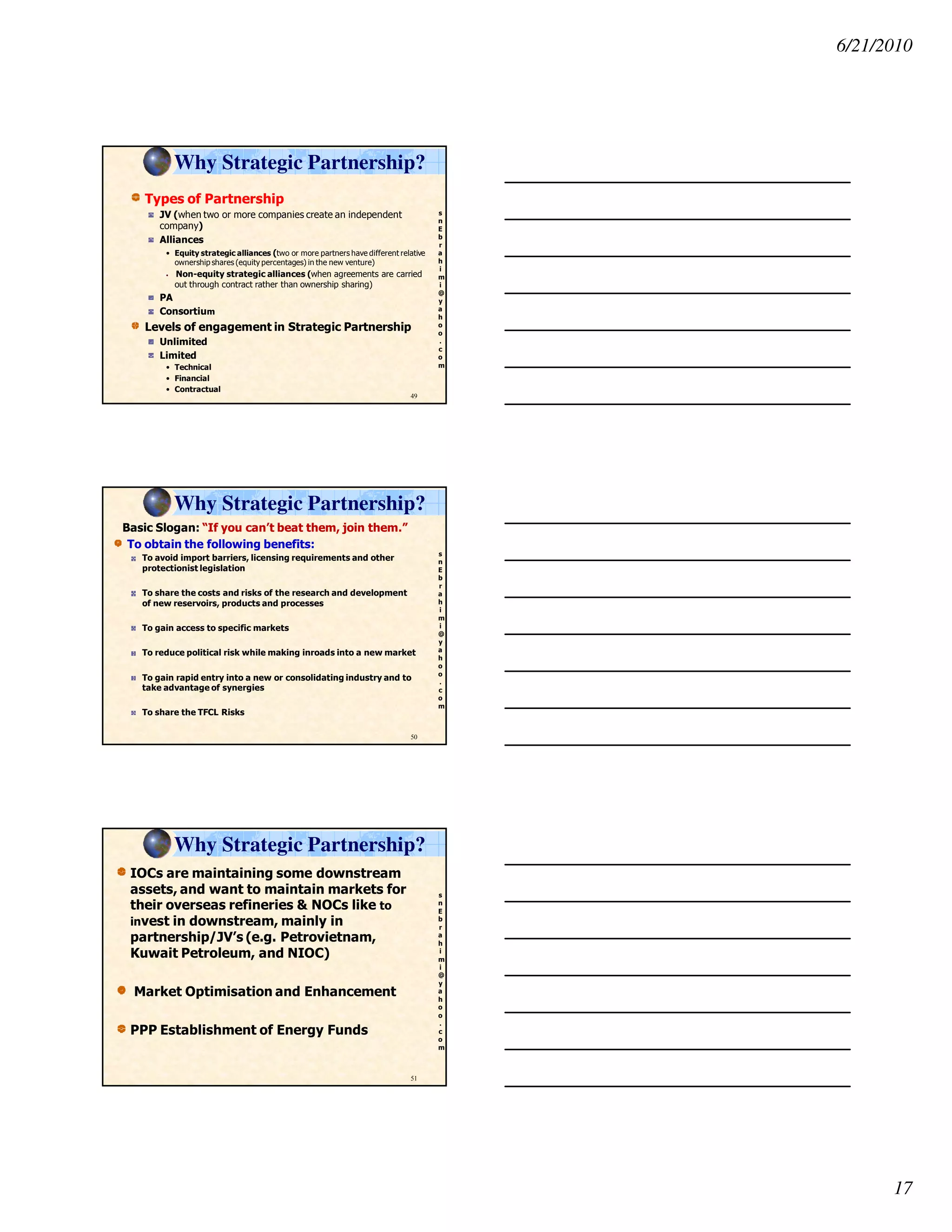 6/21/2010
17
s
n
E
b
r
a
h
i
m
i
@
y
a
h
o
o
.
c
o
m
Types of Partnership
JV (when two or more companies create an independent
company)
Alliances
• Equity strategic alliances (two or more partners have different relative
ownership shares (equity percentages) in the new venture)
• Non-equity strategic alliances (when agreements are carried
out through contract rather than ownership sharing)
PA
Consortium
Levels of engagement in Strategic Partnership
Unlimited
Limited
• Technical
• Financial
• Contractual
49
Why Strategic Partnership?
s
n
E
b
r
a
h
i
m
i
@
y
a
h
o
o
.
c
o
m
Basic Slogan: “If you can’t beat them, join them.”
To obtain the following benefits:
To avoid import barriers, licensing requirements and other
protectionist legislation
To share the costs and risks of the research and development
of new reservoirs, products and processes
To gain access to specific markets
To reduce political risk while making inroads into a new market
To gain rapid entry into a new or consolidating industry and to
take advantage of synergies
To share the TFCL Risks
50
Why Strategic Partnership?
s
n
E
b
r
a
h
i
m
i
@
y
a
h
o
o
.
c
o
m
IOCs are maintaining some downstream
assets, and want to maintain markets for
their overseas refineries & NOCs like to
invest in downstream, mainly in
partnership/JV’s (e.g. Petrovietnam,
Kuwait Petroleum, and NIOC)
Market Optimisation and Enhancement
PPP Establishment of Energy Funds
51
Why Strategic Partnership?
 