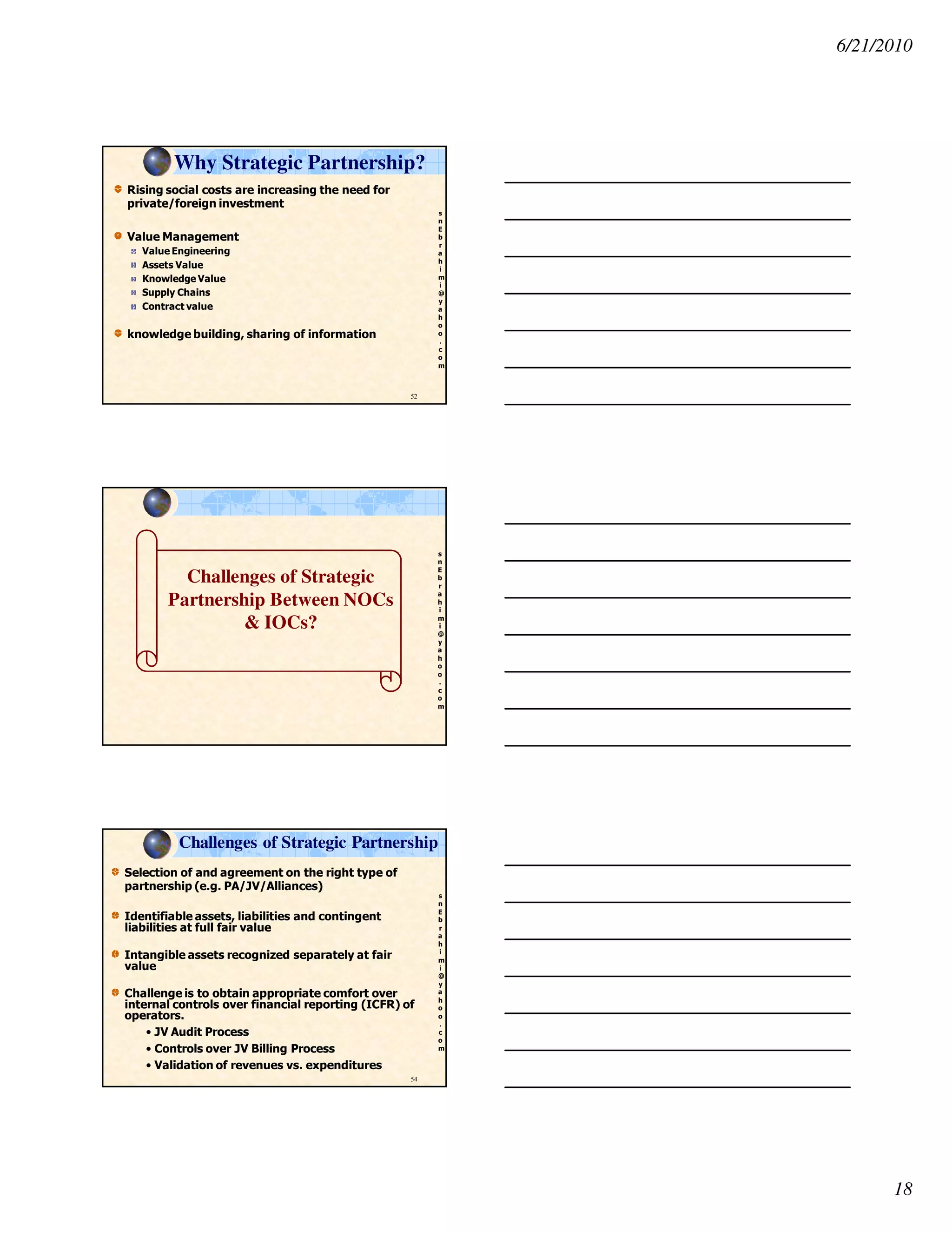 6/21/2010
18
s
n
E
b
r
a
h
i
m
i
@
y
a
h
o
o
.
c
o
m
Rising social costs are increasing the need for
private/foreign investment
Value Management
Value Engineering
Assets Value
Knowledge Value
Supply Chains
Contract value
knowledge building, sharing of information
52
Why Strategic Partnership?
s
n
E
b
r
a
h
i
m
i
@
y
a
h
o
o
.
c
o
m
Challenges of Strategic
Partnership Between NOCs
& IOCs?
s
n
E
b
r
a
h
i
m
i
@
y
a
h
o
o
.
c
o
m
Challenges of Strategic Partnership
Selection of and agreement on the right type of
partnership (e.g. PA/JV/Alliances)
Identifiable assets, liabilities and contingent
liabilities at full fair value
Intangible assets recognized separately at fair
value
Challenge is to obtain appropriate comfort over
internal controls over financial reporting (ICFR) of
operators.
• JV Audit Process
• Controls over JV Billing Process
• Validation of revenues vs. expenditures
54
 