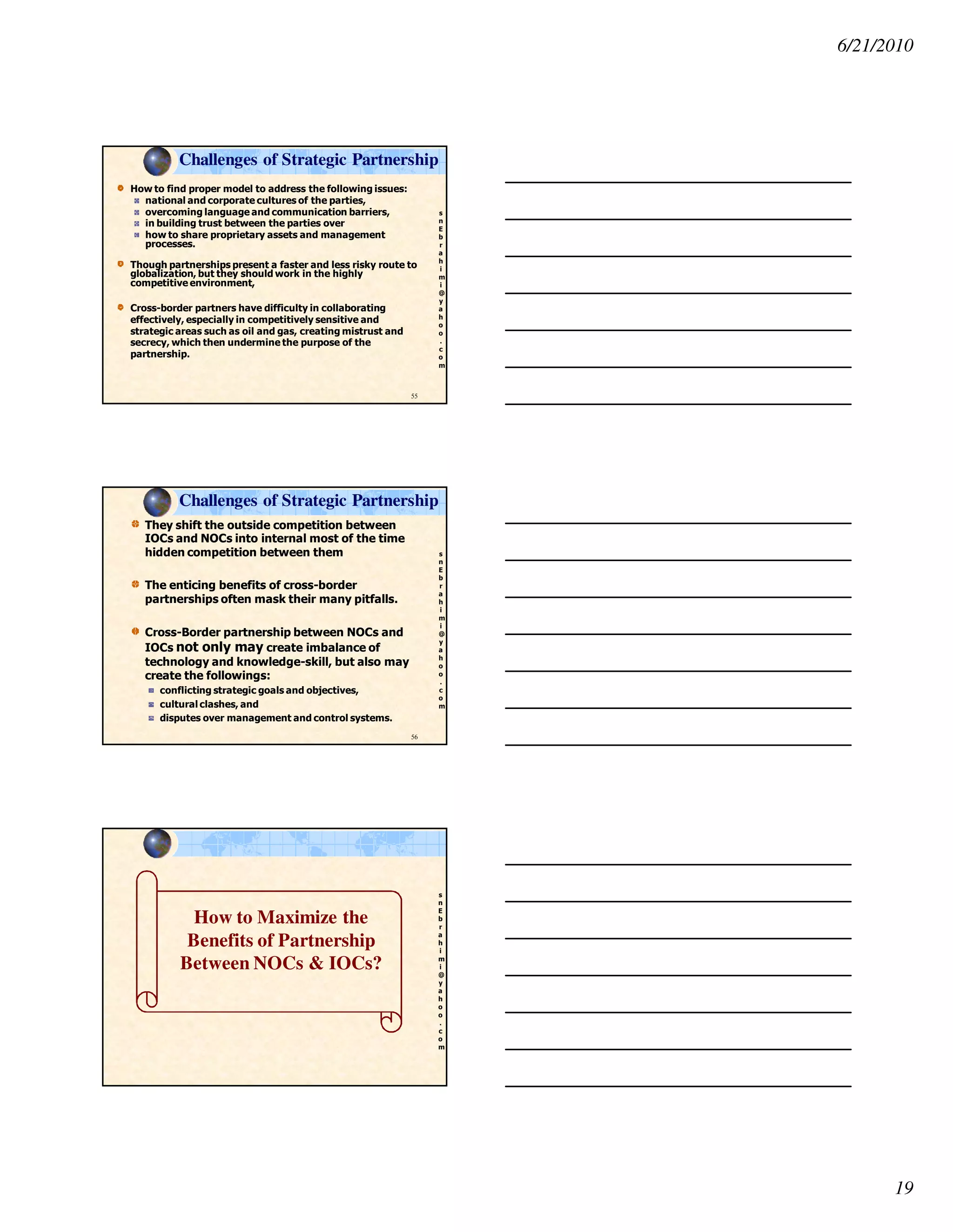 6/21/2010
19
s
n
E
b
r
a
h
i
m
i
@
y
a
h
o
o
.
c
o
m
How to find proper model to address the following issues:
national and corporate cultures of the parties,
overcoming language and communication barriers,
in building trust between the parties over
how to share proprietary assets and management
processes.
Though partnerships present a faster and less risky route to
globalization, but they should work in the highly
competitive environment,
Cross-border partners have difficulty in collaborating
effectively, especially in competitively sensitive and
strategic areas such as oil and gas, creating mistrust and
secrecy, which then undermine the purpose of the
partnership.
55
Challenges of Strategic Partnership
s
n
E
b
r
a
h
i
m
i
@
y
a
h
o
o
.
c
o
m
They shift the outside competition between
IOCs and NOCs into internal most of the time
hidden competition between them
The enticing benefits of cross-border
partnerships often mask their many pitfalls.
Cross-Border partnership between NOCs and
IOCs not only may create imbalance of
technology and knowledge-skill, but also may
create the followings:
conflicting strategic goals and objectives,
cultural clashes, and
disputes over management and control systems.
56
Challenges of Strategic Partnership
s
n
E
b
r
a
h
i
m
i
@
y
a
h
o
o
.
c
o
m
How to Maximize the
Benefits of Partnership
Between NOCs & IOCs?
 