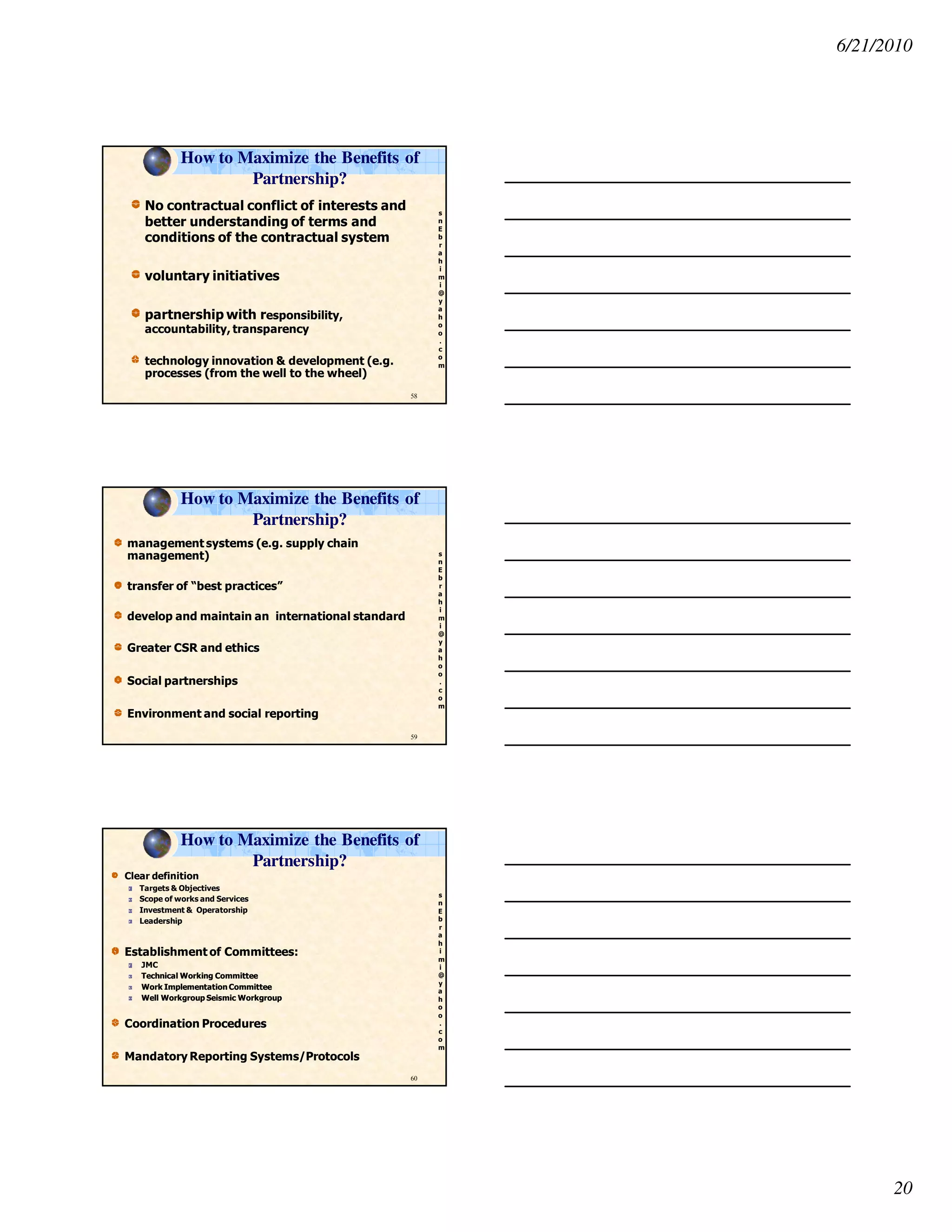6/21/2010
20
s
n
E
b
r
a
h
i
m
i
@
y
a
h
o
o
.
c
o
m
How to Maximize the Benefits of
Partnership?
No contractual conflict of interests and
better understanding of terms and
conditions of the contractual system
voluntary initiatives
partnership with responsibility,
accountability, transparency
technology innovation & development (e.g.
processes (from the well to the wheel)
58
s
n
E
b
r
a
h
i
m
i
@
y
a
h
o
o
.
c
o
m
management systems (e.g. supply chain
management)
transfer of “best practices”
develop and maintain an international standard
Greater CSR and ethics
Social partnerships
Environment and social reporting
59
How to Maximize the Benefits of
Partnership?
s
n
E
b
r
a
h
i
m
i
@
y
a
h
o
o
.
c
o
m
Clear definition
Targets & Objectives
Scope of works and Services
Investment & Operatorship
Leadership
Establishment of Committees:
JMC
Technical Working CommitteeTechnical Working Committee
Work Implementation CommitteeWork Implementation Committee
Well Workgroup Seismic WorkgroupWell Workgroup Seismic Workgroup
Coordination Procedures
Mandatory Reporting Systems/Protocols
60
How to Maximize the Benefits of
Partnership?
 