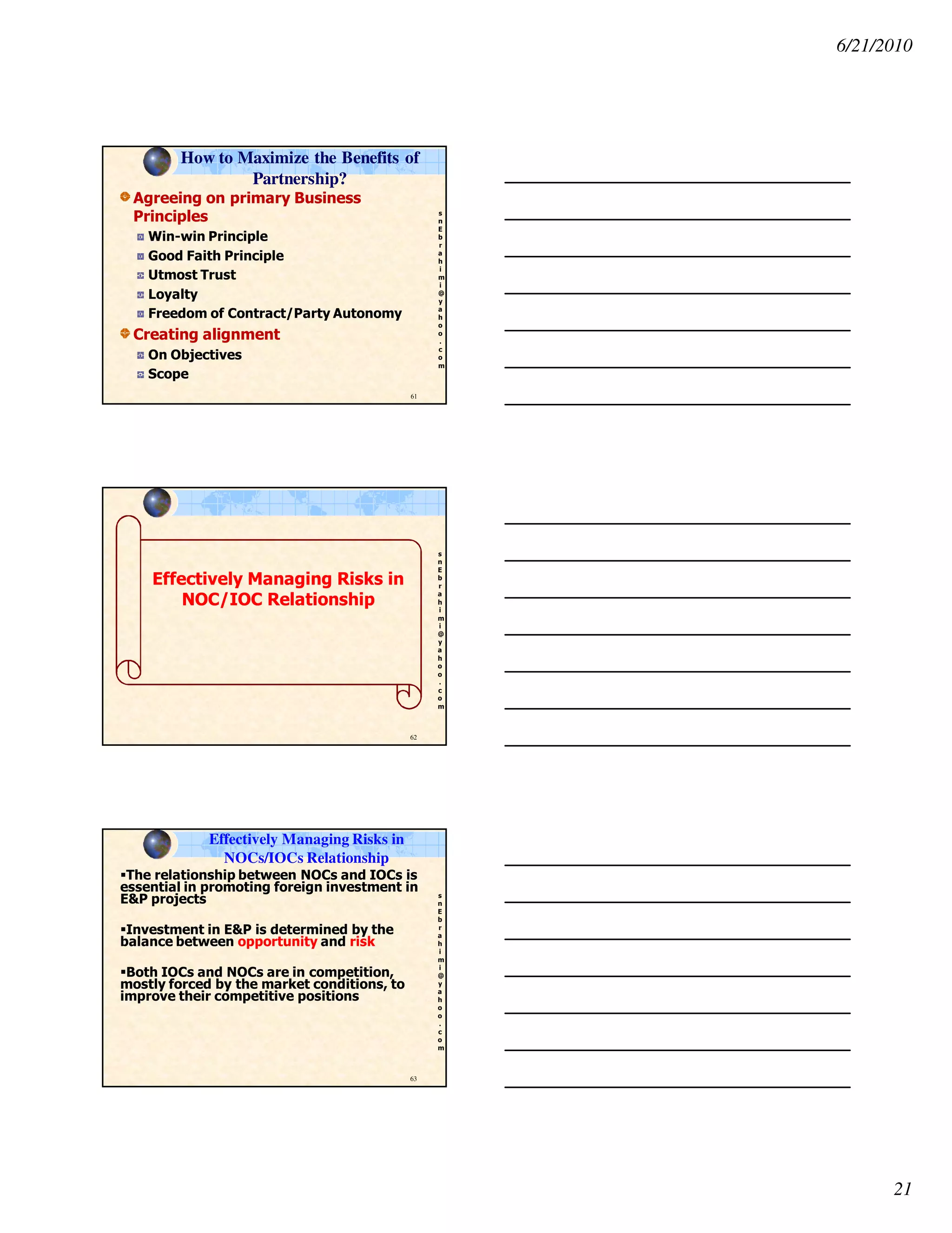 6/21/2010
21
s
n
E
b
r
a
h
i
m
i
@
y
a
h
o
o
.
c
o
m
Agreeing on primary Business
Principles
Win-win Principle
Good Faith Principle
Utmost Trust
Loyalty
Freedom of Contract/Party Autonomy
Creating alignment
On Objectives
Scope
61
How to Maximize the Benefits of
Partnership?
s
n
E
b
r
a
h
i
m
i
@
y
a
h
o
o
.
c
o
m
62
Effectively Managing Risks in
NOC/IOC Relationship
s
n
E
b
r
a
h
i
m
i
@
y
a
h
o
o
.
c
o
m
63
Effectively Managing Risks in
NOCs/IOCs Relationship
The relationship between NOCs and IOCs is
essential in promoting foreign investment in
E&P projects
Investment in E&P is determined by the
balance between opportunity and risk
Both IOCs and NOCs are in competition,
mostly forced by the market conditions, to
improve their competitive positions
 