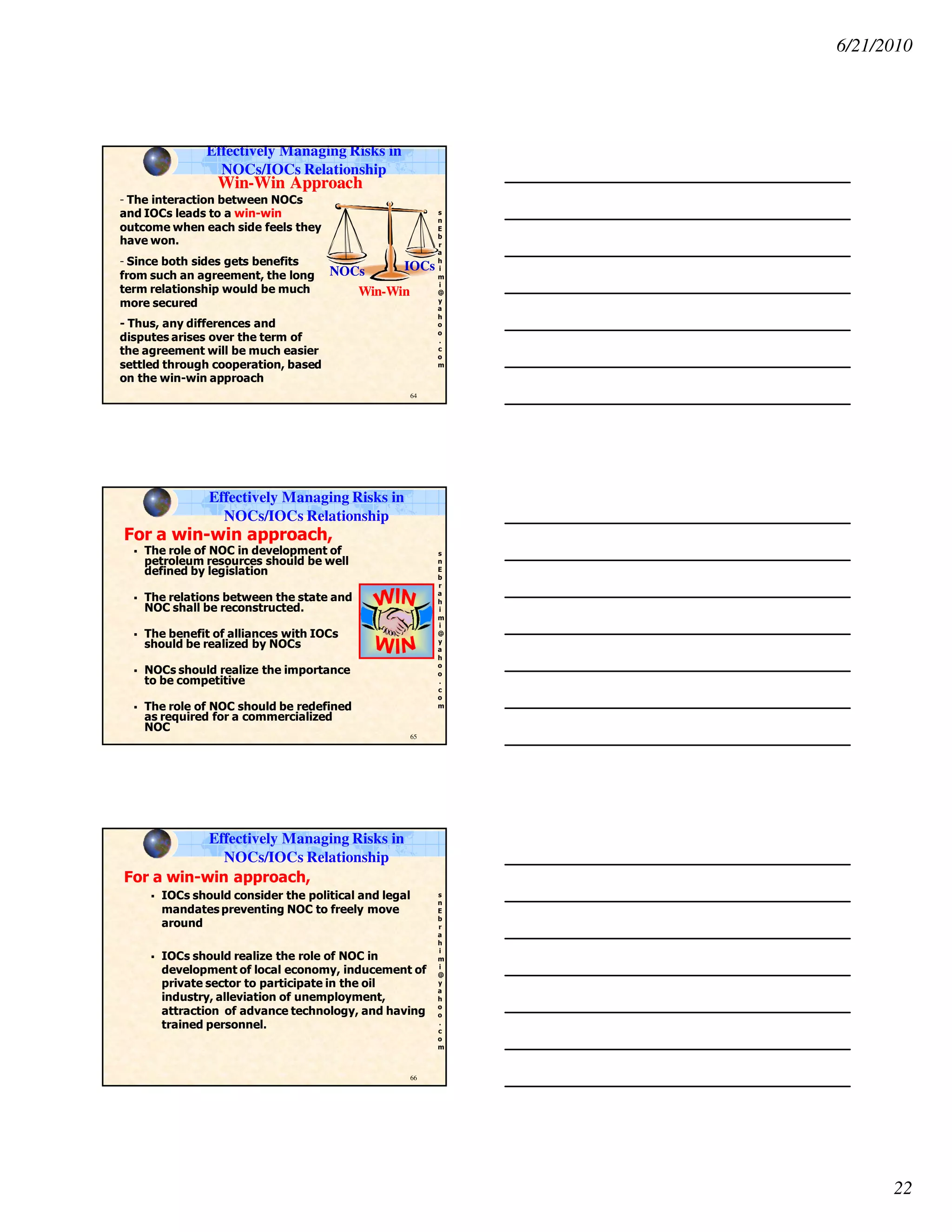 6/21/2010
22
s
n
E
b
r
a
h
i
m
i
@
y
a
h
o
o
.
c
o
m
64
WinWin--Win ApproachWin Approach
- The interaction between NOCs
and IOCs leads to a win-win
outcome when each side feels they
have won.
- Since both sides gets benefits
from such an agreement, the long
term relationship would be much
more secured
- Thus, any differences and
disputes arises over the term of
the agreement will be much easier
settled through cooperation, based
on the win-win approach
NOCsNOCs
Win-WinWin-Win
IOCsIOCs
Effectively Managing Risks in
NOCs/IOCs Relationship
s
n
E
b
r
a
h
i
m
i
@
y
a
h
o
o
.
c
o
m
65
For a win-win approach,
The role of NOC in development of
petroleum resources should be well
defined by legislation
The relations between the state and
NOC shall be reconstructed.
The benefit of alliances with IOCs
should be realized by NOCs
NOCs should realize the importance
to be competitive
The role of NOC should be redefined
as required for a commercialized
NOC
Effectively Managing Risks in
NOCs/IOCs Relationship
s
n
E
b
r
a
h
i
m
i
@
y
a
h
o
o
.
c
o
m
66
For a win-win approach,
IOCs should consider the political and legal
mandates preventing NOC to freely move
around
IOCs should realize the role of NOC in
development of local economy, inducement of
private sector to participate in the oil
industry, alleviation of unemployment,
attraction of advance technology, and having
trained personnel.
Effectively Managing Risks in
NOCs/IOCs Relationship
 