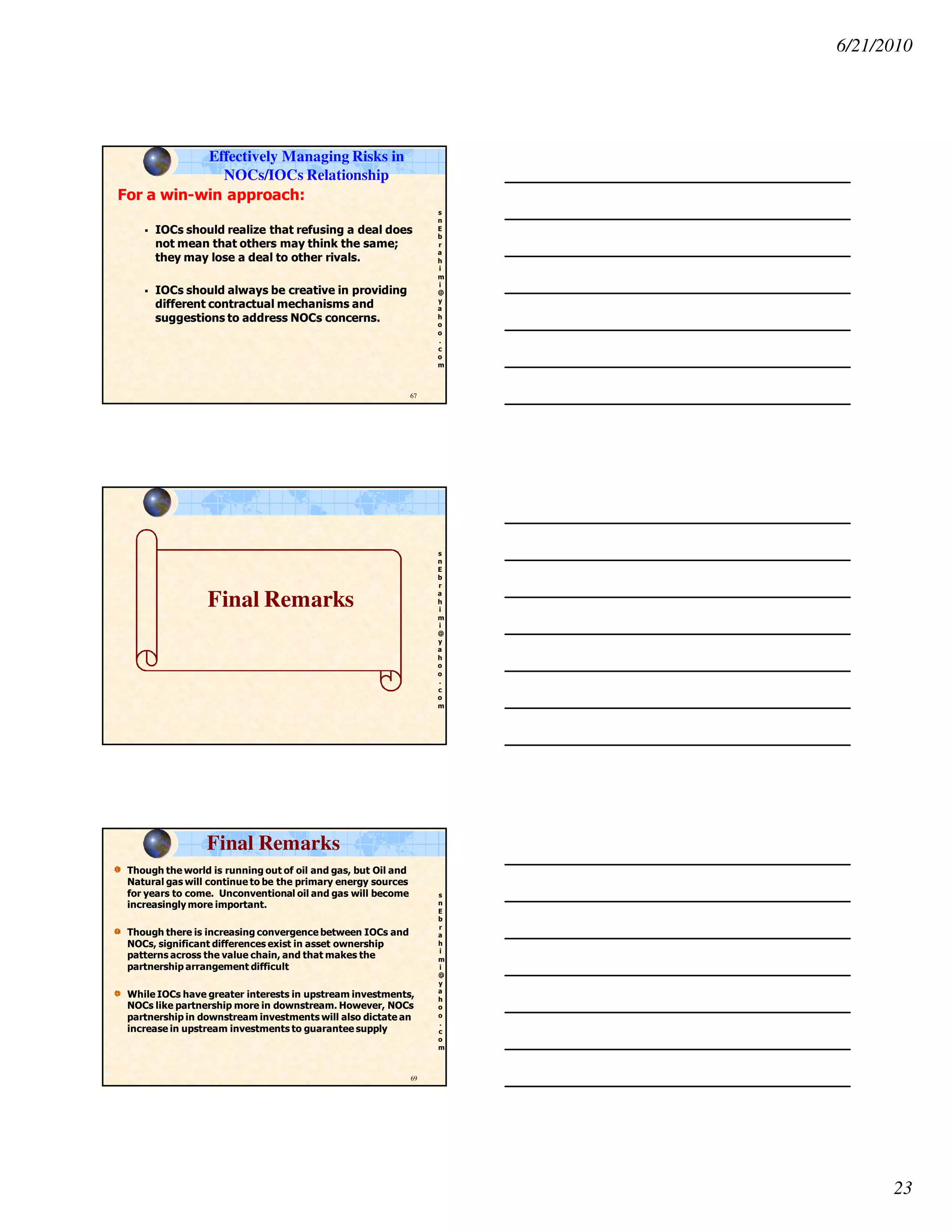 6/21/2010
23
s
n
E
b
r
a
h
i
m
i
@
y
a
h
o
o
.
c
o
m
67
For a win-win approach:
IOCs should realize that refusing a deal does
not mean that others may think the same;
they may lose a deal to other rivals.
IOCs should always be creative in providing
different contractual mechanisms and
suggestions to address NOCs concerns.
Effectively Managing Risks in
NOCs/IOCs Relationship
s
n
E
b
r
a
h
i
m
i
@
y
a
h
o
o
.
c
o
m
Final Remarks
s
n
E
b
r
a
h
i
m
i
@
y
a
h
o
o
.
c
o
m
Though the world is running out of oil and gas, but Oil and
Natural gas will continue to be the primary energy sources
for years to come. Unconventional oil and gas will become
increasingly more important.
Though there is increasing convergence between IOCs and
NOCs, significant differences exist in asset ownership
patterns across the value chain, and that makes the
partnership arrangement difficult
While IOCs have greater interests in upstream investments,
NOCs like partnership more in downstream. However, NOCs
partnership in downstream investments will also dictate an
increase in upstream investments to guarantee supply
69
Final Remarks
 