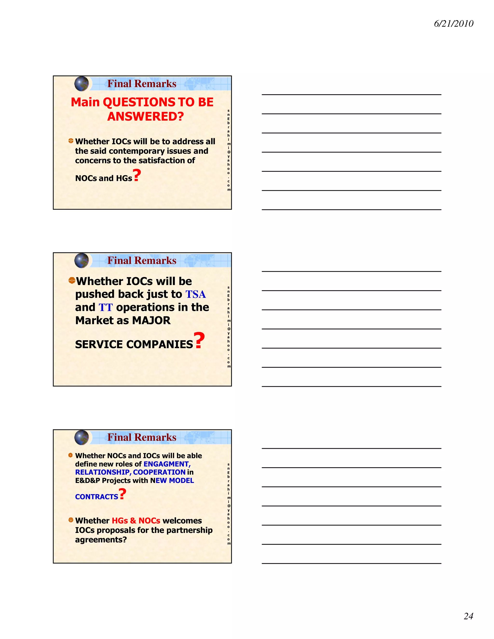 6/21/2010
24
s
n
E
b
r
a
h
i
m
i
@
y
a
h
o
o
.
c
o
m
Main QUESTIONS TO BE
ANSWERED?
Whether IOCs will be to address all
the said contemporary issues and
concerns to the satisfaction of
NOCs and HGs?
Final Remarks
s
n
E
b
r
a
h
i
m
i
@
y
a
h
o
o
.
c
o
m
Whether IOCs will be
pushed back just to TSA
and TT operations in the
Market as MAJOR
SERVICE COMPANIES?
Final Remarks
s
n
E
b
r
a
h
i
m
i
@
y
a
h
o
o
.
c
o
m
Whether NOCs and IOCs will be able
define new roles of ENGAGMENT,
RELATIONSHIP, COOPERATION in
E&D&P Projects with NEW MODEL
CONTRACTS?
Whether HGs & NOCs welcomes
IOCs proposals for the partnership
agreements?
Final Remarks
 