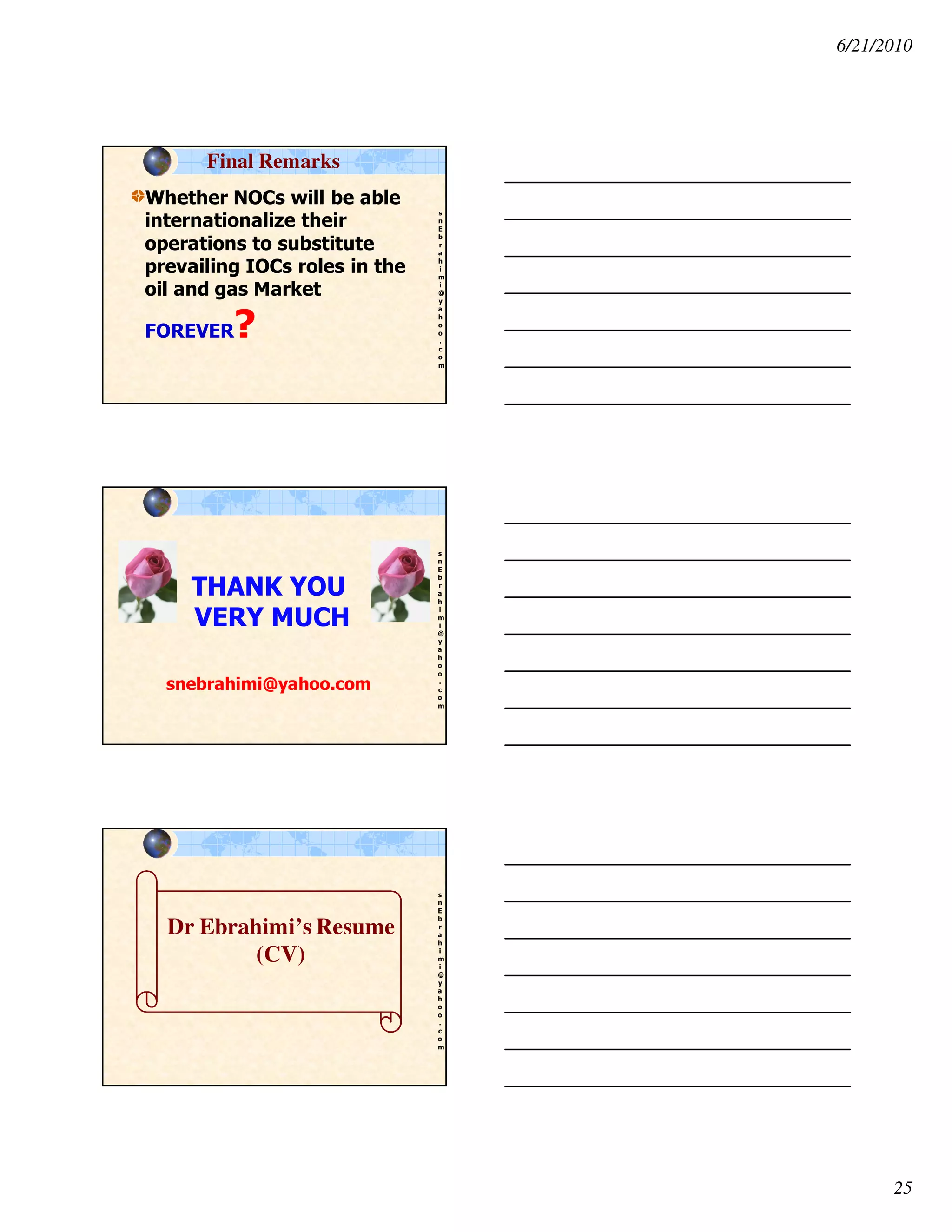 6/21/2010
25
s
n
E
b
r
a
h
i
m
i
@
y
a
h
o
o
.
c
o
m
Whether NOCs will be able
internationalize their
operations to substitute
prevailing IOCs roles in the
oil and gas Market
FOREVER?
Final Remarks
s
n
E
b
r
a
h
i
m
i
@
y
a
h
o
o
.
c
o
m
THANK YOU
VERY MUCH
snebrahimi@yahoo.com
s
n
E
b
r
a
h
i
m
i
@
y
a
h
o
o
.
c
o
m
Dr Ebrahimi’s Resume
(CV)
 