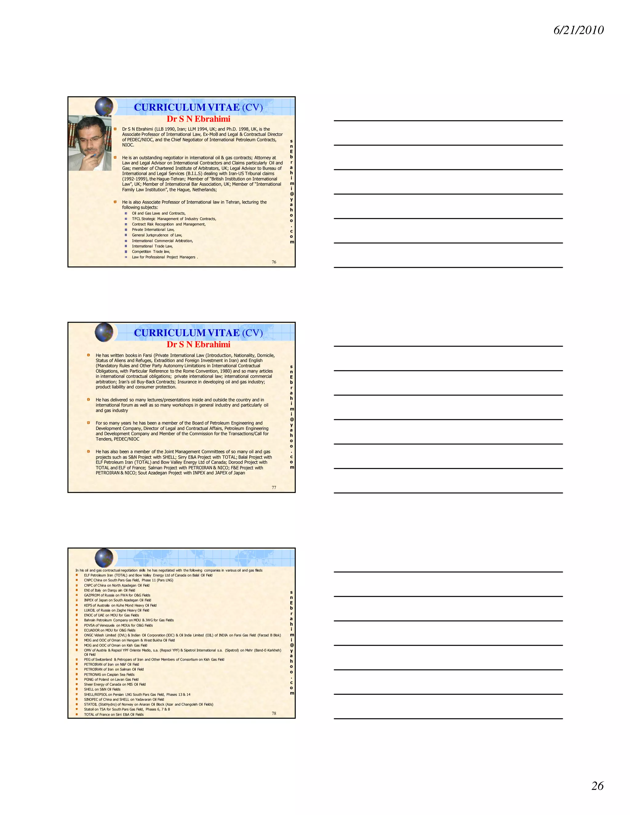 6/21/2010
26
s
n
E
b
r
a
h
i
m
i
@
y
a
h
o
o
.
c
o
m
CURRICULUM VITAE (CV)
Dr S N Ebrahimi
Dr S N Ebrahimi (LLB 1990, Iran; LLM 1994, UK; and Ph.D. 1998, UK, is the
Associate Professor of International Law, Ex-MoB and Legal & Contractual Director
of PEDEC/NIOC, and the Chief Negotiator of International Petroleum Contracts,
NIOC.
He is an outstanding negotiator in international oil & gas contracts; Attorney at
Law and Legal Advisor on International Contractors and Claims particularly Oil and
Gas; member of Chartered Institute of Arbitrators, UK; Legal Advisor to Bureau of
International and Legal Services (B.I.L.S) dealing with Iran-US Tribunal claims
(1992-1999), the Hague-Tehran; Member of “British Institution on International
Law”, UK; Member of International Bar Association, UK; Member of “International
Family Law Institution”, the Hague, Netherlands;
He is also Associate Professor of International law in Tehran, lecturing the
following subjects:
Oil and Gas Laws and Contracts,
TFCL Strategic Management of Industry Contracts,
Contract Risk Recognition and Management,
Private International Law,
General Jurisprudence of Law,
International Commercial Arbitration,
International Trade Law,
Competition Trade law,
Law for Professional Project Managers .
76
s
n
E
b
r
a
h
i
m
i
@
y
a
h
o
o
.
c
o
m
He has written books in Farsi (Private International Law (Introduction, Nationality, Domicile,
Status of Aliens and Refuges, Extradition and Foreign Investment in Iran) and English
(Mandatory Rules and Other Party Autonomy Limitations in International Contractual
Obligations, with Particular Reference to the Rome Convention, 1980) and so many articles
in international contractual obligations; private international law; international commercial
arbitration; Iran’s oil Buy-Back Contracts; Insurance in developing oil and gas industry;
product liability and consumer protection.
He has delivered so many lectures/presentations inside and outside the country and in
international forum as well as so many workshops in general industry and particularly oil
and gas industry
For so many years he has been a member of the Board of Petroleum Engineering and
Development Company, Director of Legal and Contractual Affairs, Petroleum Engineering
and Development Company and Member of the Commission for the Transactions/Call for
Tenders, PEDEC/NIOC
He has also been a member of the Joint Management Committees of so many oil and gas
projects such as S&N Project with SHELL; Sirry E&A Project with TOTAL; Balal Project with
ELF Petroleum Iran (TOTAL) and Bow Valley Energy Ltd of Canada; Dorood Project with
TOTAL and ELF of France; Salman Project with PETROIRAN & NICO; F&E Project with
PETROIRAN & NICO; Sout Azadegan Project with INPEX and JAPEX of Japan
77
CURRICULUM VITAE (CV)
Dr S N Ebrahimi
s
n
E
b
r
a
h
i
m
i
@
y
a
h
o
o
.
c
o
m
In his oil and gas contractual negotiation skills he has negotiated with the following companies in various oil and gas fileds
ELF Petroleum Iran (TOTAL) and Bow Valley Energy Ltd of Canada on Balal Oil Field
CNPC China on South Pars Gas Field, Phase 11 (Pars LNG)
CNPC of China on North Azadegan Oil Field
ENI of Italy on Darqu ain Oil Field
GAZPROM of Russia on FWA for O&G Fields
INPEX of Japan on South Azadegan Oil Field
KEPS of Australia on Kuhe Mond Heavy Oil Field
LUKOIL of Russia on Zaghe Heavy Oil Field
ENOC of UAE on MOU for Gas Fields
Bahrain Petroleum Company on MOU & JWG for Gas Fields
PDVSA of Venezuela on MOUs for O&G Fields
ECUADOR on MOU for O&G Fields
ONGC Videsh Limited (OVL) & Indian Oil Corporation (IOC) & Oil India Limited (OIL) of INDIA on Farsi Gas Field (Farzad B Blok)
MOG and OOC of Oman on Hengam & West Bukha Oil Field
MOG and OOC of Oman on Kish Gas Field
OMV of Austria & Repsol YPF Oriente Medio, s.a. (Repsol YPF) & Sipetrol International s.a. (Sipetrol) on Mehr (Band-E-Karkheh)
Oil Field
PEG of Switzerland & Petropars of Iran and Other Members of Consortium on Kish Gas Field
PETROIRAN of Iran on N&F Oil Field
PETROIRAN of Iran on Salman Oil Field
PETRONAS on Caspian Sea Fields
PGNiG of Poland on Lavan Gas Field
Sheer Energy of Canada on MIS Oil Field
SHELL on S&N Oil Fields
SHELL/REPSOL on Persian LNG South Pars Gas Field, Phases 13 & 14
SINOPEC of China and SHELL on Yadavaran Oil Field
STATOIL (StatHydro) of Norway on Anaran Oil Block (Azar and Changoleh Oil Fields)
Statoil on TSA for South Pars Gas Field, Phases 6, 7 & 8
TOTAL of France on Sirri E&A Oil Fields 78
 