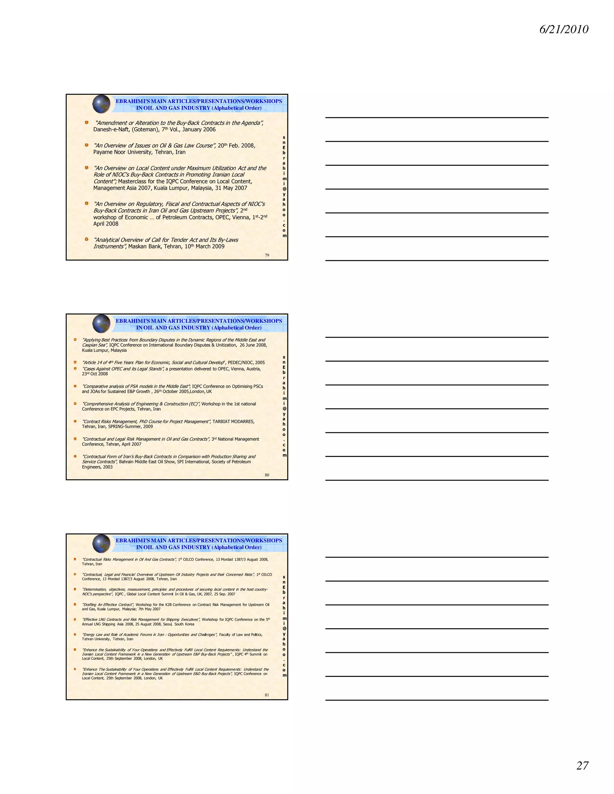 6/21/2010
27
s
n
E
b
r
a
h
i
m
i
@
y
a
h
o
o
.
c
o
m
EBRAHIMI'S MAIN ARTICLES/PRESENTATIONS/WORKSHOPS
IN OIL AND GAS INDUSTRY (Alphabetical Order)
“Amendment or Alteration to the Buy-Back Contracts in the Agenda”,
Danesh-e-Naft, (Goteman), 7th Vol., January 2006
“An Overview of Issues on Oil & Gas Law Course”, 20th Feb. 2008,
Payame Noor University, Tehran, Iran
“An Overview on Local Content under Maximum Utilization Act and the
Role of NIOC's Buy-Back Contracts in Promoting Iranian Local
Content"; Masterclass for the IQPC Conference on Local Content,
Management Asia 2007, Kuala Lumpur, Malaysia, 31 May 2007
“An Overview on Regulatory, Fiscal and Contractual Aspects of NIOC's
Buy-Back Contracts in Iran Oil and Gas Upstream Projects”, 2nd
workshop of Economic … of Petroleum Contracts, OPEC, Vienna, 1st-2nd
April 2008
“Analytical Overview of Call for Tender Act and Its By-Laws
Instruments”, Maskan Bank, Tehran, 10th March 2009
79
s
n
E
b
r
a
h
i
m
i
@
y
a
h
o
o
.
c
o
m
“Applying Best Practices from Boundary Disputes in the Dynamic Regions of the Middle East and
Caspian Sea”, IQPC Conference on International Boundary Disputes & Unitization, 26 June 2008,
Kuala Lumpur, Malaysia
“Article 14 of 4th Five Years Plan for Economic, Social and Cultural Develop", PEDEC/NIOC, 2005
“Cases Against OPEC and its Legal Stands”, a presentation delivered to OPEC, Vienna, Austria,
23rd Oct 2008
“Comparative analysis of PSA models in the Middle East"; IQPC Conference on Optimising PSCs
and JOAs for Sustained E&P Growth , 26th October 2005,London, UK
“Comprehensive Analysis of Engineering & Construction (EC)”, Workshop in the 1st national
Conference on EPC Projects, Tehran, Iran
“Contract Risks Management, PhD Course for Project Management”, TARBIAT MODARRES,
Tehran, Iran, SPRING-Summer, 2009
“Contractual and Legal Risk Management in Oil and Gas Contracts", 3rd National Management
Conference, Tehran, April 2007
“Contractual Form of Iran’s Buy-Back Contracts in Comparison with Production Sharing and
Service Contracts", Bahrain Middle East Oil Show, SPI International, Society of Petroleum
Engineers, 2003
80
EBRAHIMI'S MAIN ARTICLES/PRESENTATIONS/WORKSHOPS
IN OIL AND GAS INDUSTRY (Alphabetical Order)
s
n
E
b
r
a
h
i
m
i
@
y
a
h
o
o
.
c
o
m
“Contractual Risks Management in Oil And Gas Contracts”, 1st
OILCO Conference, 13 Mordad 1387/3 August 2008,
Tehran, Iran
“Contractual, Legal and Financial Overviews of Upstream Oil Industry Projects and their Concerned Risks”, 1st
OILCO
Conference, 13 Mordad 1387/3 August 2008, Tehran, Iran
“Determination, objectives, measurement, principles and procedures of securing local content in the host country-
NOC's perspective", IQPC , Global Local Content Summit In Oil & Gas, UK, 2007, 25 Sep. 2007
“Drafting An Effective Contract", Workshop for the K2B Conference on Contract Risk Management for Upstream Oil
and Gas, Kuala Lumpur, Malaysia; 7th May 2007
“Effective LNG Contracts and Risk Management for Shipping Executives”, Workshop for IQPC Conference on the 5th
Annual LNG Shipping Asia 2008, 25 August 2008, Seoul, South Korea
“Energy Law and Role of Academic Forums in Iran : Opportunities and Challenges”, Faculty of Law and Politics,
Tehran University, Tehran, Iran
“Enhance the Sustainability of Your Operations and Effectively Fulfill Local Content Requirements: Understand the
Iranian Local Content Framework in a New Generation of Upstream E&P Buy-Back Projects” , IQPC 4th
Summit on
Local Content, 25th September 2008, London, UK
“Enhance The Sustainability of Your Operations and Effectively Fulfill Local Content Requirements: Understand the
Iranian Local Content Framework in a New Generation of Upstream E&D Buy-Back Projects”, IQPC Conference on
Local Content, 25th September 2008, London, UK
81
EBRAHIMI'S MAIN ARTICLES/PRESENTATIONS/WORKSHOPS
IN OIL AND GAS INDUSTRY (Alphabetical Order)
 