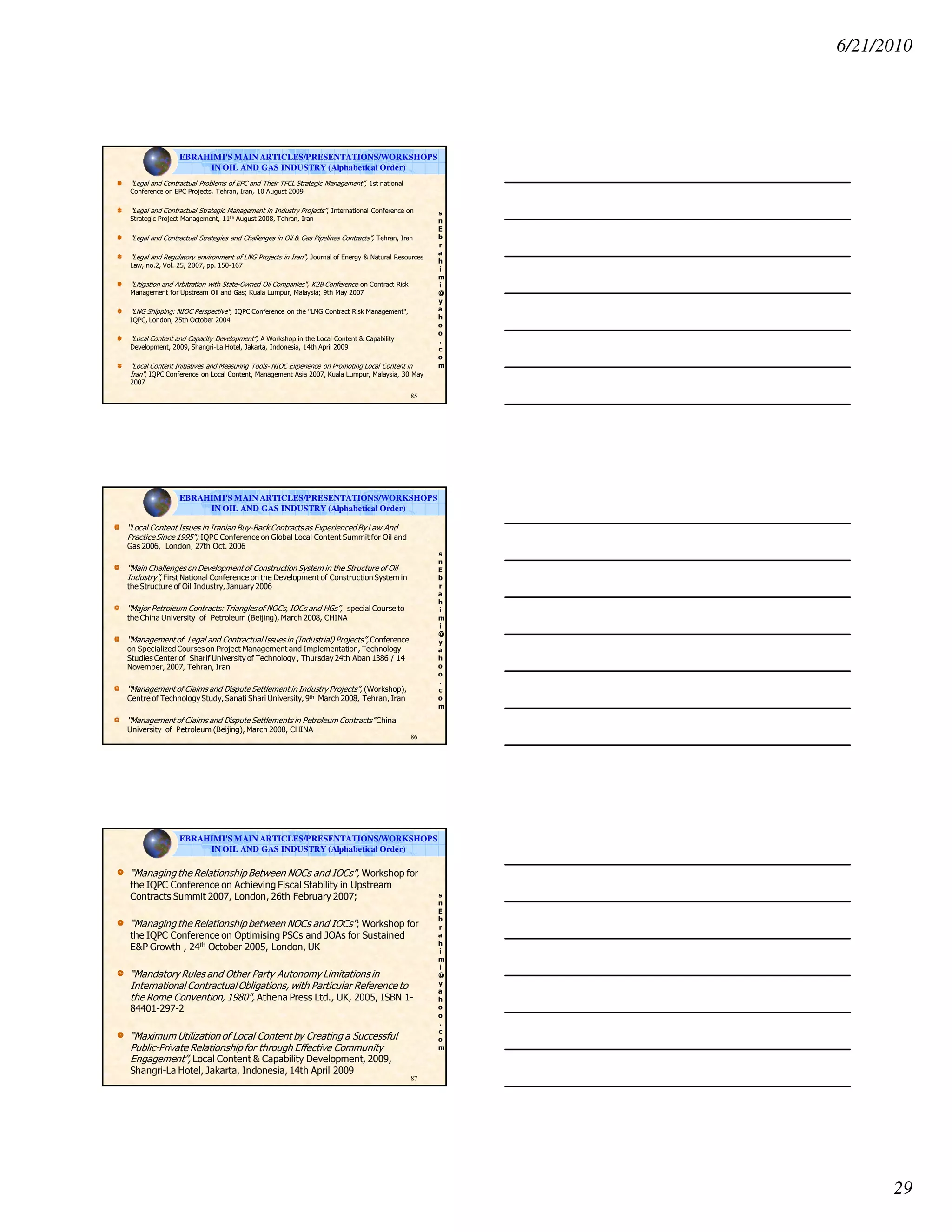 6/21/2010
29
s
n
E
b
r
a
h
i
m
i
@
y
a
h
o
o
.
c
o
m
“Legal and Contractual Problems of EPC and Their TFCL Strategic Management”, 1st national
Conference on EPC Projects, Tehran, Iran, 10 August 2009
“Legal and Contractual Strategic Management in Industry Projects”, International Conference on
Strategic Project Management, 11th August 2008, Tehran, Iran
“Legal and Contractual Strategies and Challenges in Oil & Gas Pipelines Contracts”, Tehran, Iran
“Legal and Regulatory environment of LNG Projects in Iran", Journal of Energy & Natural Resources
Law, no.2, Vol. 25, 2007, pp. 150-167
“Litigation and Arbitration with State-Owned Oil Companies", K2B Conference on Contract Risk
Management for Upstream Oil and Gas; Kuala Lumpur, Malaysia; 9th May 2007
“LNG Shipping: NIOC Perspective", IQPC Conference on the "LNG Contract Risk Management",
IQPC, London, 25th October 2004
“Local Content and Capacity Development”, A Workshop in the Local Content & Capability
Development, 2009, Shangri-La Hotel, Jakarta, Indonesia, 14th April 2009
“Local Content Initiatives and Measuring Tools- NIOC Experience on Promoting Local Content in
Iran", IQPC Conference on Local Content, Management Asia 2007, Kuala Lumpur, Malaysia, 30 May
2007
85
EBRAHIMI'S MAIN ARTICLES/PRESENTATIONS/WORKSHOPS
IN OIL AND GAS INDUSTRY (Alphabetical Order)
s
n
E
b
r
a
h
i
m
i
@
y
a
h
o
o
.
c
o
m
“Local Content Issues in Iranian Buy-Back Contracts as Experienced By Law And
PracticeSince 1995"; IQPC Conference on Global Local Content Summit for Oil and
Gas 2006, London, 27th Oct. 2006
“Main Challenges on Development of Construction System in the Structure of Oil
Industry”, First National Conference on the Development of Construction System in
the Structure of Oil Industry, January 2006
“Major Petroleum Contracts: Triangles of NOCs, IOCs and HGs”, special Course to
the China University of Petroleum (Beijing), March 2008, CHINA
“Management of Legal and ContractualIssues in (Industrial) Projects”, Conference
on Specialized Courses on Project Management and Implementation, Technology
Studies Center of Sharif University of Technology , Thursday 24th Aban 1386 / 14
November, 2007, Tehran, Iran
“Management of Claims and Dispute Settlement in Industry Projects”, (Workshop),
Centre of Technology Study, Sanati Shari University, 9th March 2008, Tehran, Iran
“Management of Claims and Dispute Settlements in Petroleum Contracts” China
University of Petroleum (Beijing), March 2008, CHINA
86
EBRAHIMI'S MAIN ARTICLES/PRESENTATIONS/WORKSHOPS
IN OIL AND GAS INDUSTRY (Alphabetical Order)
s
n
E
b
r
a
h
i
m
i
@
y
a
h
o
o
.
c
o
m
“Managing the Relationship Between NOCs and IOCs", Workshop for
the IQPC Conference on Achieving Fiscal Stability in Upstream
Contracts Summit 2007, London, 26th February 2007;
“Managing the Relationship between NOCs and IOCs"; Workshop for
the IQPC Conference on Optimising PSCs and JOAs for Sustained
E&P Growth , 24th October 2005, London, UK
“Mandatory Rules and Other Party Autonomy Limitations in
International ContractualObligations, with Particular Reference to
the Rome Convention, 1980", Athena Press Ltd., UK, 2005, ISBN 1-
84401-297-2
“Maximum Utilization of Local Content by Creating a Successful
Public-Private Relationship for through Effective Community
Engagement”, Local Content & Capability Development, 2009,
Shangri-La Hotel, Jakarta, Indonesia, 14th April 2009
87
EBRAHIMI'S MAIN ARTICLES/PRESENTATIONS/WORKSHOPS
IN OIL AND GAS INDUSTRY (Alphabetical Order)
 