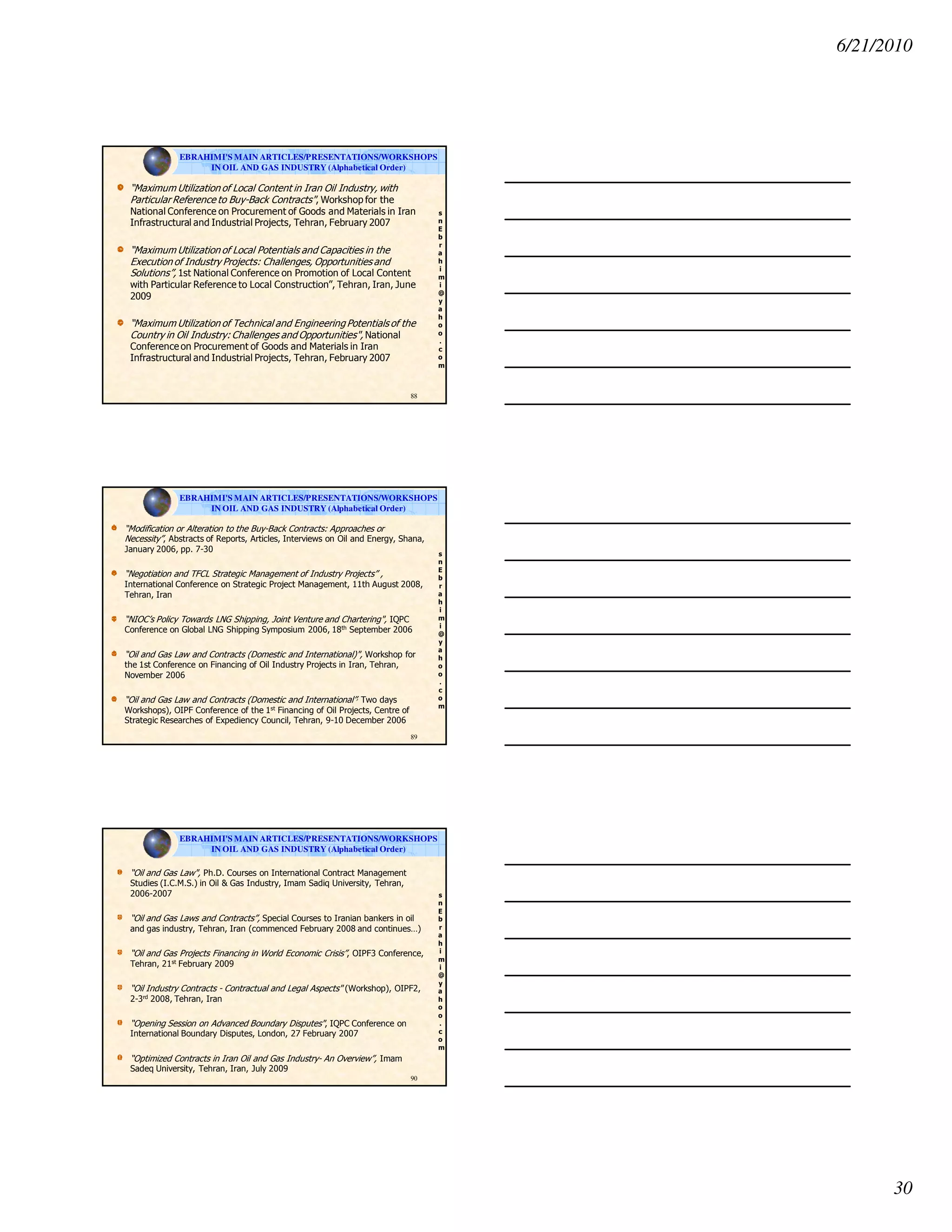 6/21/2010
30
s
n
E
b
r
a
h
i
m
i
@
y
a
h
o
o
.
c
o
m
“Maximum Utilization of Local Content in Iran Oil Industry, with
Particular Reference to Buy-Back Contracts", Workshop for the
National Conference on Procurement of Goods and Materials in Iran
Infrastructural and Industrial Projects, Tehran, February 2007
“Maximum Utilization of Local Potentials and Capacities in the
Execution of Industry Projects: Challenges, Opportunities and
Solutions”, 1st National Conference on Promotion of Local Content
with Particular Reference to Local Construction”, Tehran, Iran, June
2009
“Maximum Utilization of Technical and Engineering Potentials of the
Country in Oil Industry: Challenges and Opportunities", National
Conference on Procurement of Goods and Materials in Iran
Infrastructural and Industrial Projects, Tehran, February 2007
88
EBRAHIMI'S MAIN ARTICLES/PRESENTATIONS/WORKSHOPS
IN OIL AND GAS INDUSTRY (Alphabetical Order)
s
n
E
b
r
a
h
i
m
i
@
y
a
h
o
o
.
c
o
m
“Modification or Alteration to the Buy-Back Contracts: Approaches or
Necessity”, Abstracts of Reports, Articles, Interviews on Oil and Energy, Shana,
January 2006, pp. 7-30
“Negotiation and TFCL Strategic Management of Industry Projects” ,
International Conference on Strategic Project Management, 11th August 2008,
Tehran, Iran
“NIOC’s Policy Towards LNG Shipping, Joint Venture and Chartering", IQPC
Conference on Global LNG Shipping Symposium 2006, 18th September 2006
“Oil and Gas Law and Contracts (Domestic and International)", Workshop for
the 1st Conference on Financing of Oil Industry Projects in Iran, Tehran,
November 2006
“Oil and Gas Law and Contracts (Domestic and International”, Two days
Workshops), OIPF Conference of the 1st Financing of Oil Projects, Centre of
Strategic Researches of Expediency Council, Tehran, 9-10 December 2006
89
EBRAHIMI'S MAIN ARTICLES/PRESENTATIONS/WORKSHOPS
IN OIL AND GAS INDUSTRY (Alphabetical Order)
s
n
E
b
r
a
h
i
m
i
@
y
a
h
o
o
.
c
o
m
“Oil and Gas Law", Ph.D. Courses on International Contract Management
Studies (I.C.M.S.) in Oil & Gas Industry, Imam Sadiq University, Tehran,
2006-2007
“Oil and Gas Laws and Contracts”, Special Courses to Iranian bankers in oil
and gas industry, Tehran, Iran (commenced February 2008 and continues…)
“Oil and Gas Projects Financing in World Economic Crisis”, OIPF3 Conference,
Tehran, 21st February 2009
“Oil Industry Contracts - Contractual and Legal Aspects" (Workshop), OIPF2,
2-3rd 2008, Tehran, Iran
“Opening Session on Advanced Boundary Disputes", IQPC Conference on
International Boundary Disputes, London, 27 February 2007
“Optimized Contracts in Iran Oil and Gas Industry- An Overview”, Imam
Sadeq University, Tehran, Iran, July 2009
90
EBRAHIMI'S MAIN ARTICLES/PRESENTATIONS/WORKSHOPS
IN OIL AND GAS INDUSTRY (Alphabetical Order)
 