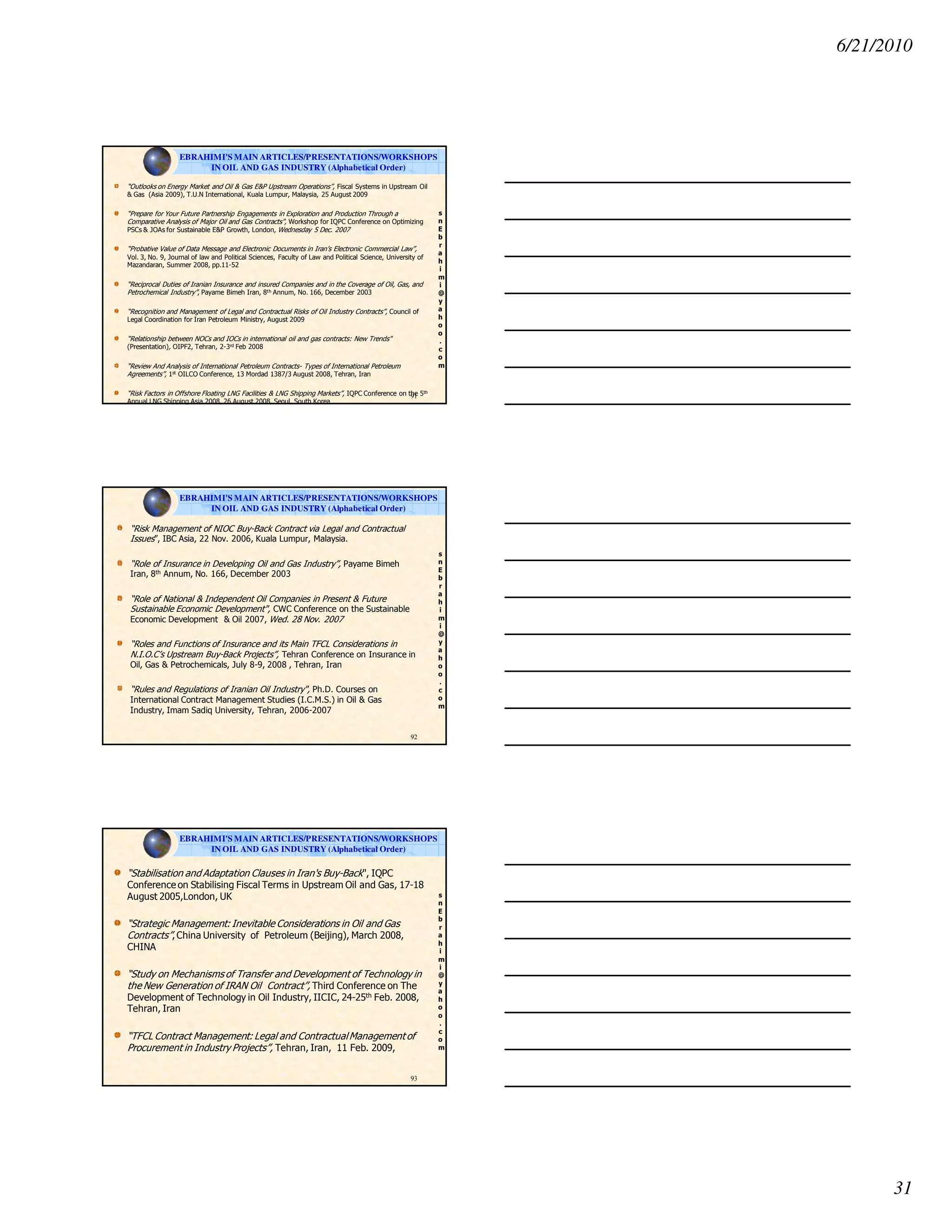 6/21/2010
31
s
n
E
b
r
a
h
i
m
i
@
y
a
h
o
o
.
c
o
m
“Outlooks on Energy Market and Oil & Gas E&P Upstream Operations”, Fiscal Systems in Upstream Oil
& Gas (Asia 2009), T.U.N International, Kuala Lumpur, Malaysia, 25 August 2009
“Prepare for Your Future Partnership Engagements in Exploration and Production Through a
Comparative Analysis of Major Oil and Gas Contracts", Workshop for IQPC Conference on Optimizing
PSCs & JOAs for Sustainable E&P Growth, London, Wednesday 5 Dec. 2007
“Probative Value of Data Message and Electronic Documents in Iran’s Electronic Commercial Law”,
Vol. 3, No. 9, Journal of law and Political Sciences, Faculty of Law and Political Science, University of
Mazandaran, Summer 2008, pp.11-52
“Reciprocal Duties of Iranian Insurance and insured Companies and in the Coverage of Oil, Gas, and
Petrochemical Industry”, Payame Bimeh Iran, 8th Annum, No. 166, December 2003
“Recognition and Management of Legal and Contractual Risks of Oil Industry Contracts”, Council of
Legal Coordination for Iran Petroleum Ministry, August 2009
“Relationship between NOCs and IOCs in international oil and gas contracts: New Trends"
(Presentation), OIPF2, Tehran, 2-3rd Feb 2008
“Review And Analysis of International Petroleum Contracts- Types of International Petroleum
Agreements”, 1st OILCO Conference, 13 Mordad 1387/3 August 2008, Tehran, Iran
“Risk Factors in Offshore Floating LNG Facilities & LNG Shipping Markets”, IQPC Conference on the 5th
Annual LNG Shipping Asia 2008, 26 August 2008, Seoul, South Korea
91
EBRAHIMI'S MAIN ARTICLES/PRESENTATIONS/WORKSHOPS
IN OIL AND GAS INDUSTRY (Alphabetical Order)
s
n
E
b
r
a
h
i
m
i
@
y
a
h
o
o
.
c
o
m
“Risk Management of NIOC Buy-Back Contract via Legal and Contractual
Issues”, IBC Asia, 22 Nov. 2006, Kuala Lumpur, Malaysia.
“Role of Insurance in Developing Oil and Gas Industry”, Payame Bimeh
Iran, 8th Annum, No. 166, December 2003
“Role of National & Independent Oil Companies in Present & Future
Sustainable Economic Development", CWC Conference on the Sustainable
Economic Development & Oil 2007, Wed. 28 Nov. 2007
“Roles and Functions of Insurance and its Main TFCL Considerations in
N.I.O.C’s Upstream Buy-Back Projects”, Tehran Conference on Insurance in
Oil, Gas & Petrochemicals, July 8-9, 2008 , Tehran, Iran
“Rules and Regulations of Iranian Oil Industry", Ph.D. Courses on
International Contract Management Studies (I.C.M.S.) in Oil & Gas
Industry, Imam Sadiq University, Tehran, 2006-2007
92
EBRAHIMI'S MAIN ARTICLES/PRESENTATIONS/WORKSHOPS
IN OIL AND GAS INDUSTRY (Alphabetical Order)
s
n
E
b
r
a
h
i
m
i
@
y
a
h
o
o
.
c
o
m
“Stabilisation and Adaptation Clauses in Iran's Buy-Back", IQPC
Conference on Stabilising Fiscal Terms in Upstream Oil and Gas, 17-18
August 2005,London, UK
“Strategic Management: Inevitable Considerations in Oil and Gas
Contracts”, China University of Petroleum (Beijing), March 2008,
CHINA
“Study on Mechanisms of Transfer and Development of Technology in
the New Generation of IRAN Oil Contract”, Third Conference on The
Development of Technology in Oil Industry, IICIC, 24-25th Feb. 2008,
Tehran, Iran
“TFCL Contract Management: Legal and ContractualManagement of
Procurement in Industry Projects”, Tehran, Iran, 11 Feb. 2009,
93
EBRAHIMI'S MAIN ARTICLES/PRESENTATIONS/WORKSHOPS
IN OIL AND GAS INDUSTRY (Alphabetical Order)
 