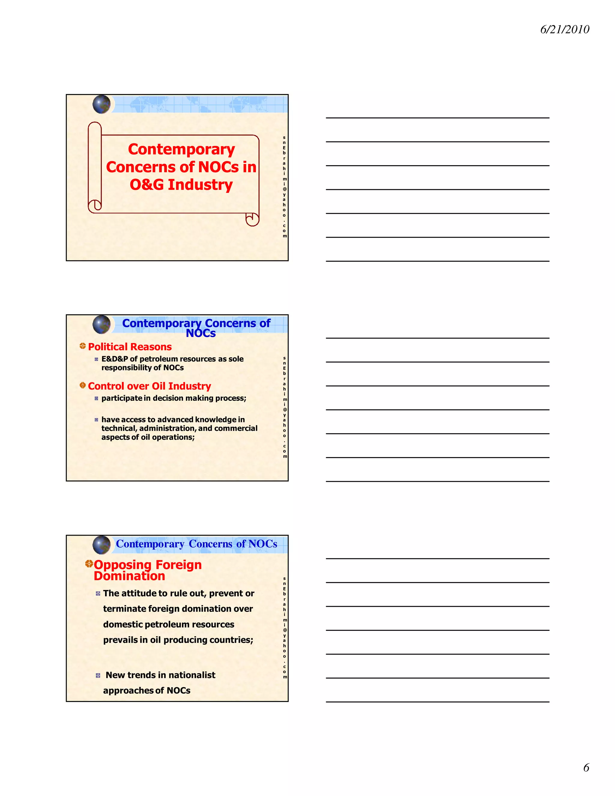 6/21/2010
6
s
n
E
b
r
a
h
i
m
i
@
y
a
h
o
o
.
c
o
m
ContemporaryContemporary
Concerns of NOCs inConcerns of NOCs in
O&G IndustryO&G Industry
s
n
E
b
r
a
h
i
m
i
@
y
a
h
o
o
.
c
o
m
Political Reasons
E&D&P of petroleum resources as sole
responsibility of NOCs
Control over Oil Industry
participate in decision making process;
have access to advanced knowledge in
technical, administration, and commercial
aspects of oil operations;
Contemporary Concerns of
NOCs
s
n
E
b
r
a
h
i
m
i
@
y
a
h
o
o
.
c
o
m
Opposing Foreign
Domination
The attitude to rule out, prevent or
terminate foreign domination over
domestic petroleum resources
prevails in oil producing countries;
New trends in nationalist
approaches of NOCs
Contemporary Concerns of NOCs
 