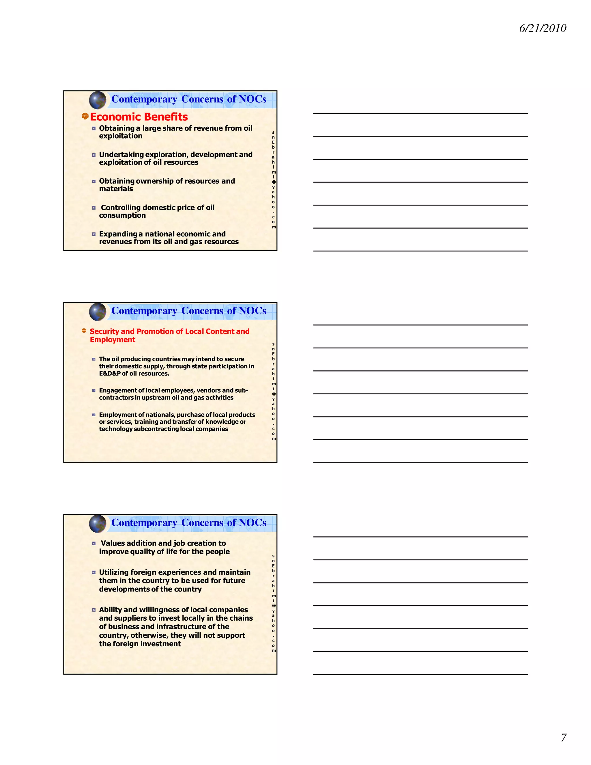 6/21/2010
7
s
n
E
b
r
a
h
i
m
i
@
y
a
h
o
o
.
c
o
m
Economic Benefits
Obtaining a large share of revenue from oil
exploitation
Undertaking exploration, development and
exploitation of oil resources
Obtaining ownership of resources and
materials
Controlling domestic price of oil
consumption
Expandinga national economic and
revenues from its oil and gas resources
Contemporary Concerns of NOCs
s
n
E
b
r
a
h
i
m
i
@
y
a
h
o
o
.
c
o
m
Security and Promotion of Local Content and
Employment
The oil producing countries may intend to secure
their domestic supply, through state participation in
E&D&P of oil resources.
Engagement of local employees, vendors and sub-
contractors in upstream oil and gas activities
Employment of nationals, purchase of local products
or services, training and transfer of knowledge or
technology subcontracting local companies
Contemporary Concerns of NOCs
s
n
E
b
r
a
h
i
m
i
@
y
a
h
o
o
.
c
o
m
Values addition and job creation to
improve quality of life for the people
Utilizing foreign experiences and maintain
them in the country to be used for future
developments of the country
Ability and willingness of local companies
and suppliers to invest locally in the chains
of business and infrastructure of the
country, otherwise, they will not support
the foreign investment
Contemporary Concerns of NOCs
 