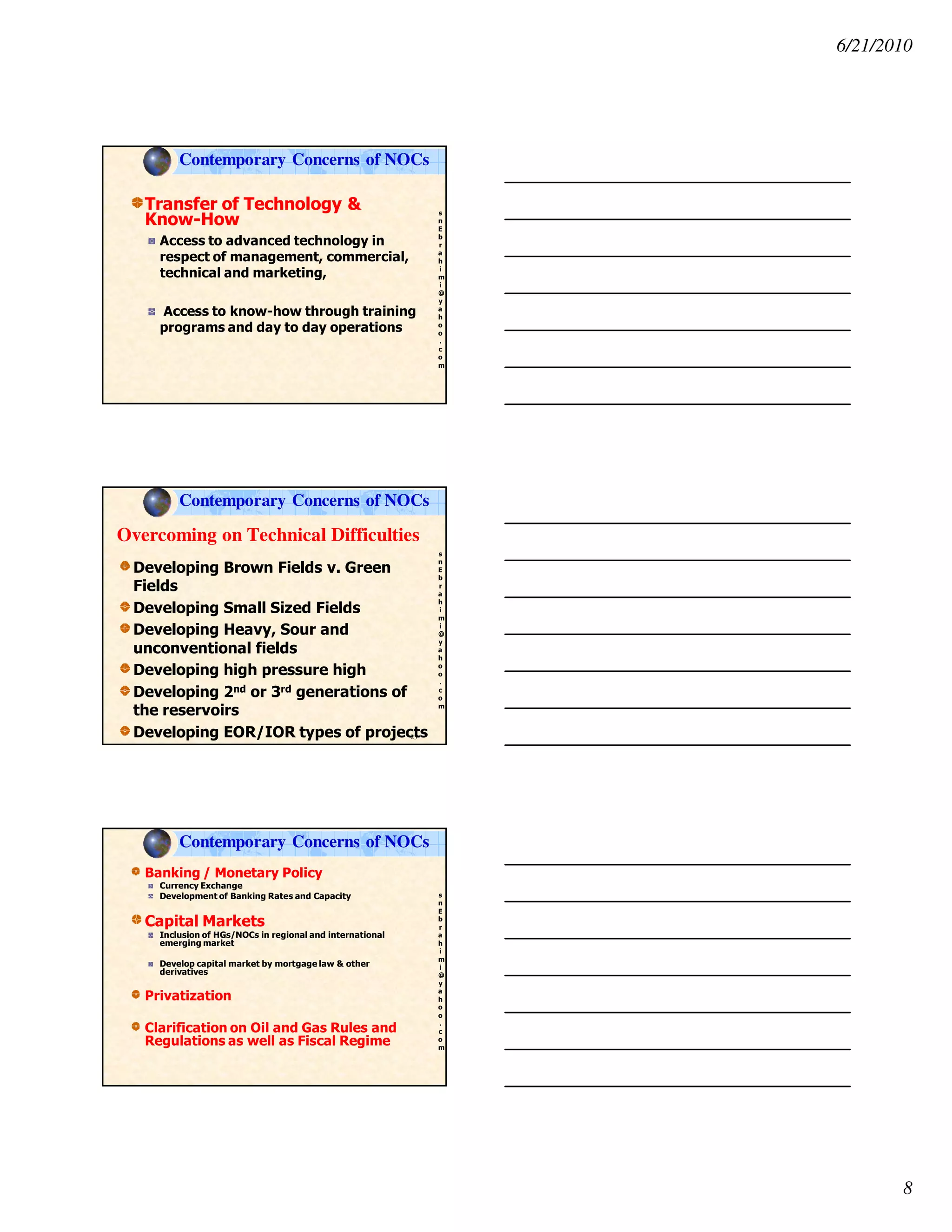 6/21/2010
8
s
n
E
b
r
a
h
i
m
i
@
y
a
h
o
o
.
c
o
m
Transfer of Technology &
Know-How
Access to advanced technology in
respect of management, commercial,
technical and marketing,
Access to know-how through training
programs and day to day operations
Contemporary Concerns of NOCs
s
n
E
b
r
a
h
i
m
i
@
y
a
h
o
o
.
c
o
m
Overcoming on Technical Difficulties
Developing Brown Fields v. Green
Fields
Developing Small Sized Fields
Developing Heavy, Sour and
unconventional fields
Developing high pressure high
Developing 2nd or 3rd generations of
the reservoirs
Developing EOR/IOR types of projects23
Contemporary Concerns of NOCs
s
n
E
b
r
a
h
i
m
i
@
y
a
h
o
o
.
c
o
m
Banking / Monetary Policy
Currency Exchange
Development of Banking Rates and Capacity
Capital Markets
Inclusion of HGs/NOCs in regional and international
emerging market
Develop capital market by mortgage law & other
derivatives
Privatization
Clarification on Oil and Gas Rules and
Regulations as well as Fiscal Regime
Contemporary Concerns of NOCs
 