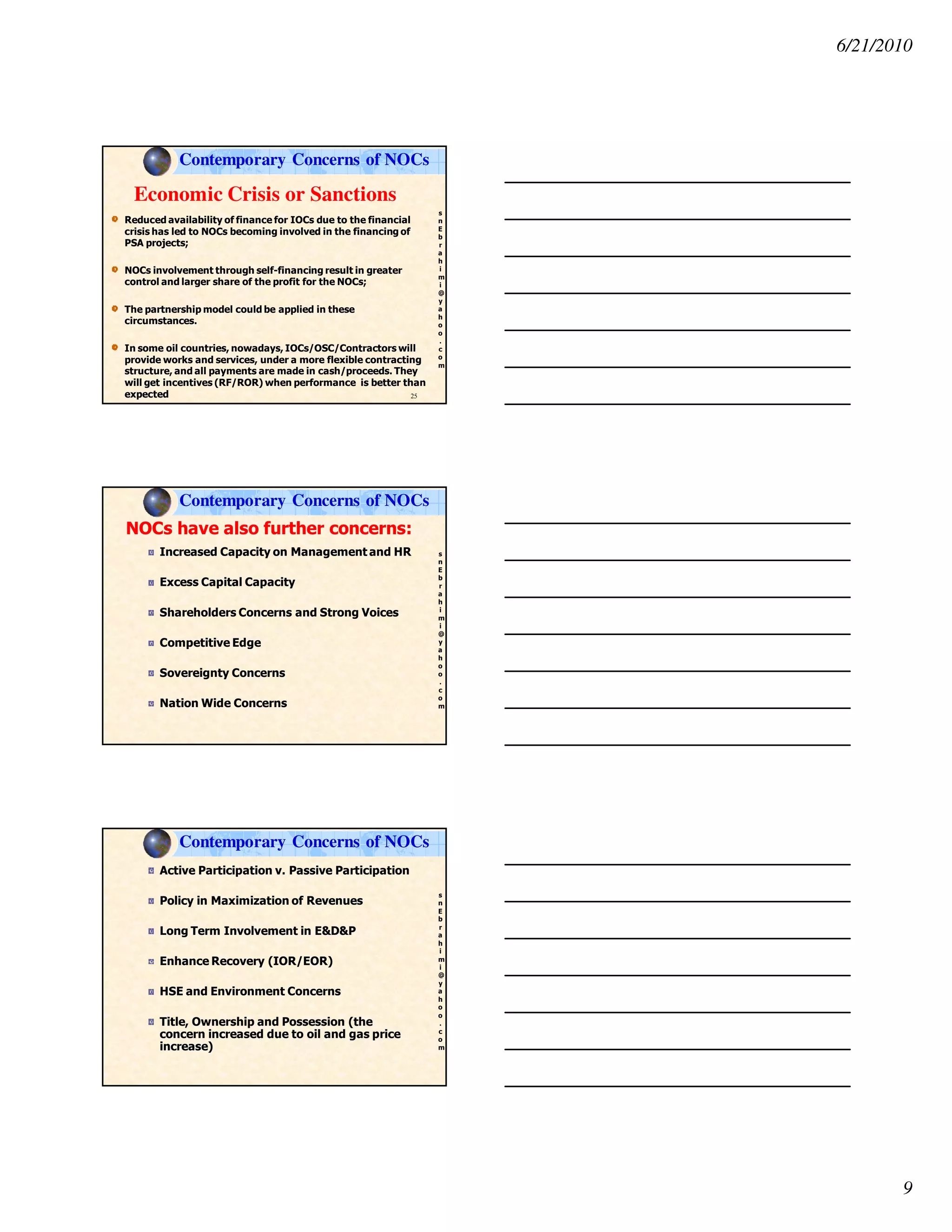 6/21/2010
9
s
n
E
b
r
a
h
i
m
i
@
y
a
h
o
o
.
c
o
m
Economic Crisis or Sanctions
Reduced availability of finance for IOCs due to the financial
crisis has led to NOCs becoming involved in the financing of
PSA projects;
NOCs involvement through self-financing result in greater
control and larger share of the profit for the NOCs;
The partnership model could be applied in these
circumstances.
In some oil countries, nowadays, IOCs/OSC/Contractors will
provide works and services, under a more flexible contracting
structure, and all payments are made in cash/proceeds. They
will get incentives (RF/ROR) when performance is better than
expected 25
Contemporary Concerns of NOCs
s
n
E
b
r
a
h
i
m
i
@
y
a
h
o
o
.
c
o
m
Increased Capacity on Management and HR
Excess Capital Capacity
Shareholders Concerns and Strong Voices
Competitive Edge
Sovereignty Concerns
Nation Wide Concerns
NOCs have also further concerns:
Contemporary Concerns of NOCs
s
n
E
b
r
a
h
i
m
i
@
y
a
h
o
o
.
c
o
m
Active Participation v. Passive Participation
Policy in Maximization of Revenues
Long Term Involvement in E&D&P
Enhance Recovery (IOR/EOR)
HSE and Environment Concerns
Title, Ownership and Possession (the
concern increased due to oil and gas price
increase)
Contemporary Concerns of NOCs
 