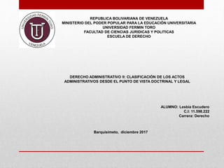REPUBLICA BOLIVARIANA DE VENEZUELA
MINISTERIO DEL PODER POPULAR PARA LA EDUCACIÓN UNIVERSITARIA
UNIVERSIDAD FERMIN TORO
FACULTAD DE CIENCIAS JURIDICAS Y POLITICAS
ESCUELA DE DERECHO
DERECHO ADMINISTRATIVO II: CLASIFICACIÓN DE LOS ACTOS
ADMINISTRATIVOS DESDE EL PUNTO DE VISTA DOCTRINAL Y LEGAL
ALUMNO: Lesbia Escudero
C.I: 11.598.222
Carrera: Derecho
Barquisimeto, diciembre 2017
 